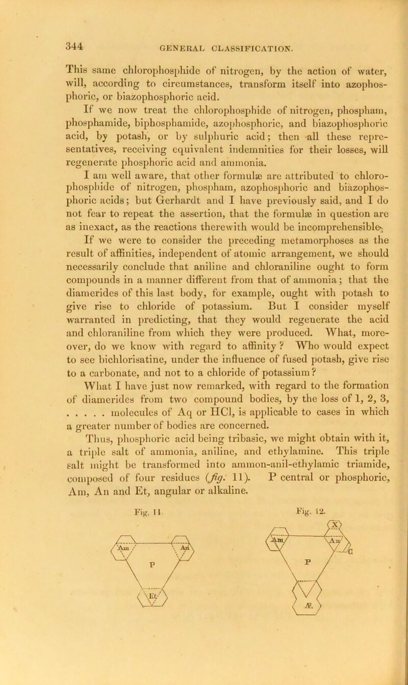 This same chlorophosphide of nitrogen, by the action of water, will, according to circumstances, transform itself into azophos- phoric, or biazophosphoric acid. If wc now treat the chlorophosphide of nitrogen, phospham, phosphamide, biphosphamide, azophosphoric, and biazophosphoric acid, by potash, or by sulphuric acid; then all these repre- sentatives, receiving equivalent indemnities for their losses, will regenerate phosphoric acid and ammonia. I am well aware, that other formulae arc attributed to chloro- phosphide of nitrogen, phospham, azophosphoric and biazophos- phoric acids; but Gerhardt and I have previously said, and I do not fear to repeat the assertion, that the formulae in question are as inexact, as the reactions therewith would be incomprehensible*; If we were to consider the preceding metamorphoses as the result of affinities, independent of atomic arrangement, we should necessarily conclude that aniline and chloraniline ought to form compounds in a manner different from that of ammonia; that the diamerides of this last body, for example, ought with potash to give rise to chloride of potassium. But I consider myself warranted in predicting, that they would regenerate the acid and chloraniline from which they were produced. What, more- over, do we know with regard to affinity ? Who would expect to see bichlorisatine, under the influence of fused potash, give rise to a carbonate, and not to a chloride of potassium ? What I have just now remarked, with regard to the formation of diamerides from two compound bodies, by the loss of 1, 2, 3, molecules of Aq or IIC1, is applicable to cases in which a greater number of bodies are concerned. Thus, phosphoric acid being tribasic, we might obtain with it, a triple salt of ammonia, aniline, and ethylamine. This triple salt might be transformed into ammon-anil-ethylamic triamide, composed of four residues {fig. 11). P central or phosphoric. Am, An and Et, angular or alkaline.