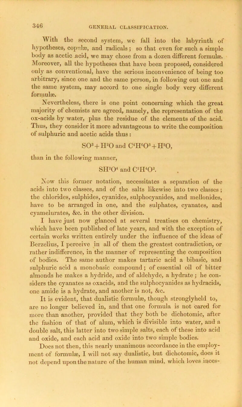 34G With the second system, we fall into the labyrinth of hypotheses, copulas, and radicals; so that even for such a simple body as acetic acid, we may chose from a dozen different formulas. Moreover, all the hypotheses that have been proposed, considered only as conventional, have the serious inconvenience of being too arbitrary, since one and the same person, in following out one and the same system, may accord to one single body very different formulas. Nevertheless, there is one point concerning which the great majority of chemists are agreed, namely, the representation of the ox-acids by water, plus the residue of the elements of the acid. Thus, they consider it more advantageous to write the composition of sulphuric and acetic acids thus : SO3 + H20 and C4Hc03 + H20, than in the following manner, SH204 and C2H402. Now this former notation, necessitates a separation of the acids into two classes, and of the salts likewise into two classes; the chlorides, sulphides, cyanides, sulphocyanides, and mellonides, have to be arranged in one, and the sulphates, cyanates, and cyamelurates, &c. in the other division. I have just now glanced at several treatises on chemistry, which have been published of late years, and with the exception of certain works written entirely under the influence of the ideas of Berzelius, I perceive in all of them the greatest contradiction, or rather indifference, in the manner of representing the composition of bodies. The same author makes tartaric acid a bibasic, and sulphuric acid a monobasic compound; of essential oil of bitter almonds he makes a hydride, and of aldehyde, a hydrate; he con- siders the cyanates as oxacids, and the sulphocyanides as hydracids, one amide is a hydrate, and another is not, &c. It is evident, that dualistic formulas, though stronglyheld to, are no longer believed in, and that one formula is not cared for more than another, provided that they both be dichotomic, after the fashion of that of alum, which is divisible into water, and a double salt, this latter into two simple salts, each of these into acid and oxide, and each acid and oxide into two simple bodies. Does not then, this nearly unanimous accordance in the employ- ment of formulae, I will not say dualistic, but dichotomic, does it not depend upon the nature of the human mind, which loves inces-