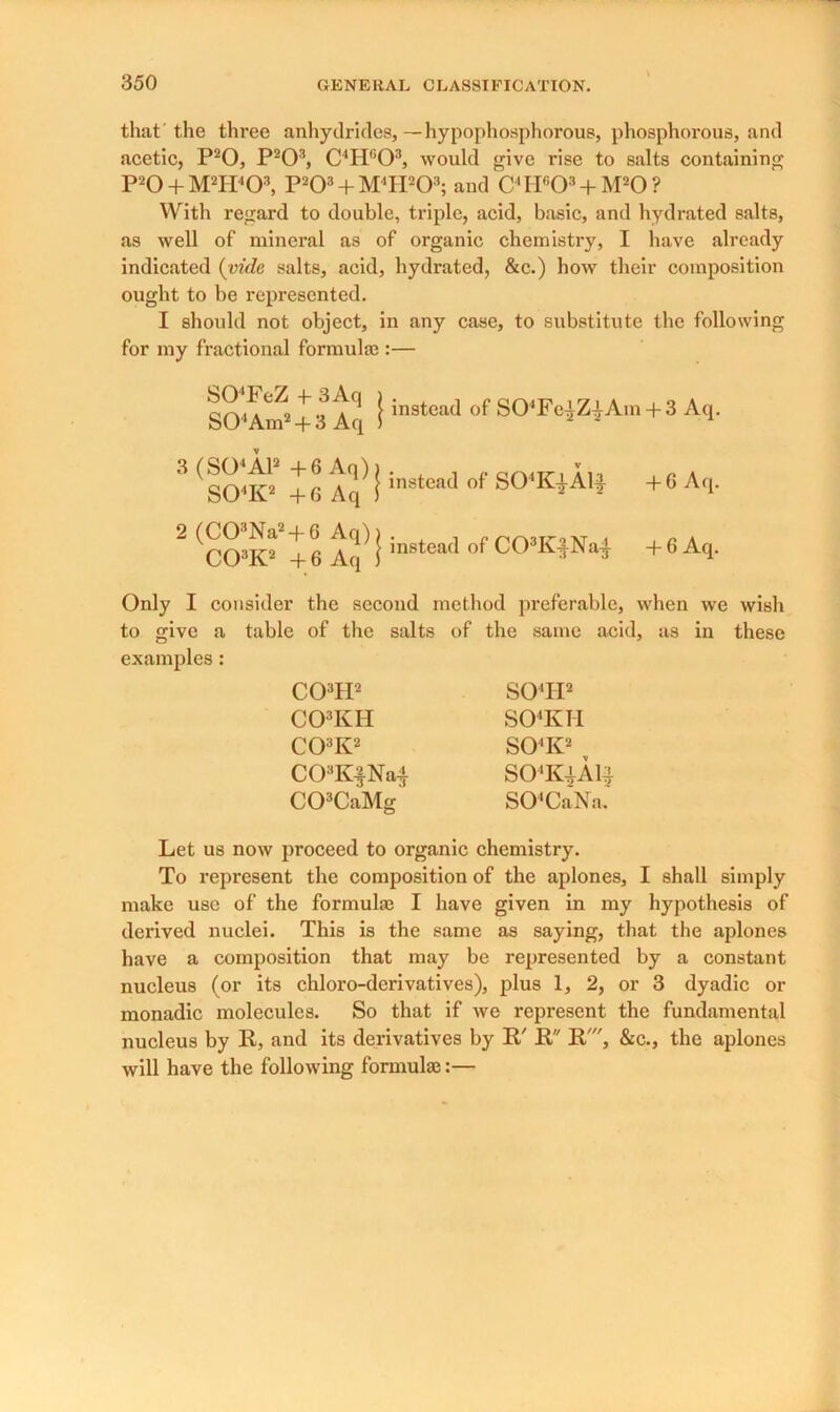 that the three anhydrides,—hypophosphorous, phosphorous, and acetic, P20, P203, C'Hc03, would give rise to salts containing P20 + M2H403, P203 + M4H203; and C4H603 + M20? With regard to double, triple, acid, basic, and hydrated salts, as well of mineral as of organic chemistry, I have already indicated (vide salts, acid, hydrated, &c.) how their composition ought to be represented. I should not object, in any case, to substitute the following for my fractional formula;:— SO'FeZ-f3Aq ) S04Am2 + 3Aq ) 3 (S04A12 + 6 Aq) i S04K2 +6 Aq 1 2 (C03Na2 + G Aq)) C03K2 + 6 Aq 1 instead of S04Fe-^ZiAm+ 3 Aq. instead of S04K^A1^ +6 Aq. instead of C03K^Na-j- + 6 Aq. Only I consider the second method preferable, when we wish to give a table of the salts of the same acid, as in these examples: C03H2 C03KII C03K2 C03K|Na| C03CaMg S04II2 S04KH S04K2 SO’KiAli) S04CaNa. Let us now proceed to organic chemistry. To represent the composition of the aplones, I shall simply make use of the formula; I have given in my hypothesis of derived nuclei. This is the same as saying, that the aplones have a composition that may be represented by a constant nucleus (or its chloro-derivatives), plus 1, 2, or 3 dyadic or monadic molecules. So that if we represent the fundamental nucleus by R, and its derivatives by R' R R', &c., the aplones will have the following formula;:—