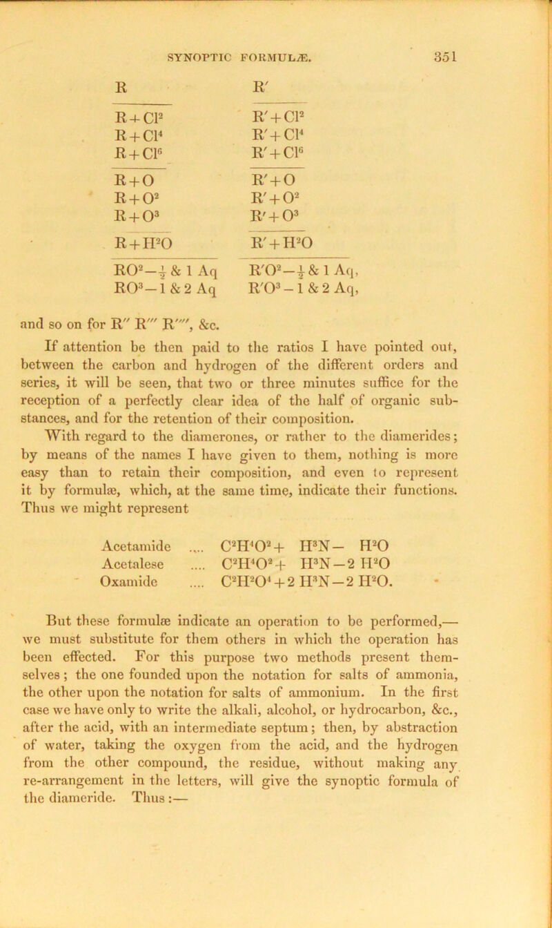 R R' R4-CI2 R' + Cl2 R + Cl4 R' + Cl4 R + C1C R' + C1° R + O R' + O R + O2 R' + O2 R + O3 R' + O3 R + IPO IT + IPO R02-I& 1 Aq R'02-|& 1 Aq, R03-i &2 Aq R'03-1 & 2 Aq, and so on for R R' R, &c. If attention be then paid to the ratios I have pointed out, between the carbon and hydrogen of the different orders and series, it will be seen, that two or three minutes suffice for the reception of a perfectly clear idea of the half of organic sub- stances, and for the retention of their composition. With regard to the diamerones, or rather to the diamerides; by means of the names I have given to them, nothing is more easy than to retain their composition, and even lo represent it by formula!, which, at the same time, indicate their functions. Thus we might represent Acetamide .... C2H402 + II3N — IPO Acetalese .... C2H402 + II3N-2 IPO Oxamide .... C2H204+ 2 IFN-2 H20. But these formulae indicate an operation to be performed,— we must substitute for them others in which the operation has been effected. For this purpose two methods present them- selves ; the one founded upon the notation for salts of ammonia, the other upon the notation for salts of ammonium. In the first case we have only to write the alkali, alcohol, or hydrocarbon, &c., after the acid, with an intermediate septum; then, by abstraction of water, taking the oxygen from the acid, and the hydrogen from the other compound, the residue, without making any re-arrangement in the letters, will give the synoptic formula of the diameride. Thus :—