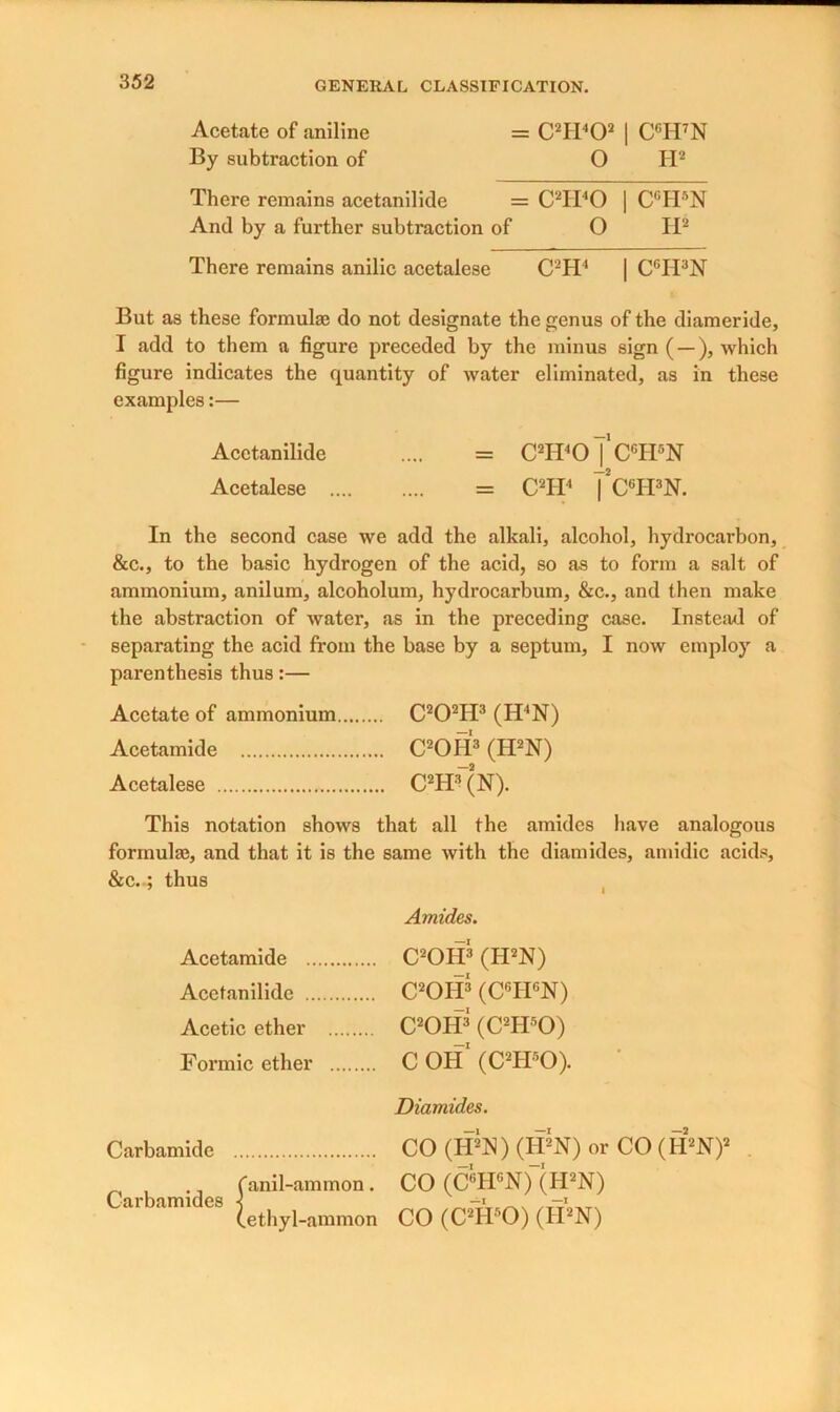 Acetate of aniline = C2II402 | CGH7N By subtraction of O H2 There remains acetanilide = C2Ii40 | CGH8N And by a further subtraction of O H2 There remains anilic acetalese C2H4 | CGH3N But as these formula? do not designate the genus of the diameride, I add to them a figure preceded by the minus sign ( —), which figure indicates the quantity of water eliminated, as in these examples:— Acetanilide .... = C2H4oTcgH5N Acetalese = C2H4 fcGH3N. In the second case we add the alkali, alcohol, hydrocarbon, &c., to the basic hydrogen of the acid, so as to form a salt of ammonium, anilum, alcoholum, hydrocarbum, &c., and then make the abstraction of water, as in the preceding case. Instead of separating the acid from the base by a septum, I now employ a parenthesis thus:— Acetate of ammonium C202H3 (H‘N) Acetamide C2OH3 (H2N) Acetalese C2H3 (N). This notation shows that all the amides have analogous formulas, and that it is the same with the diamides, amidic acids, &c..; thus Amides. C2OH3 (H2N) C2OH3 (CGIIGN) C2OH3 (C2H50) C OH1 (C2H50). Diamides. CO (II2]S) (H2N) or CO (H2N)2 CO (CGHGN)“(H2N) CO (C2Hr,0) (H2N) Acetamide Acetanilide Acetic ether Formic ether Carbamide , .. fanil-ammon. Carbamides j (ethyl-ammon