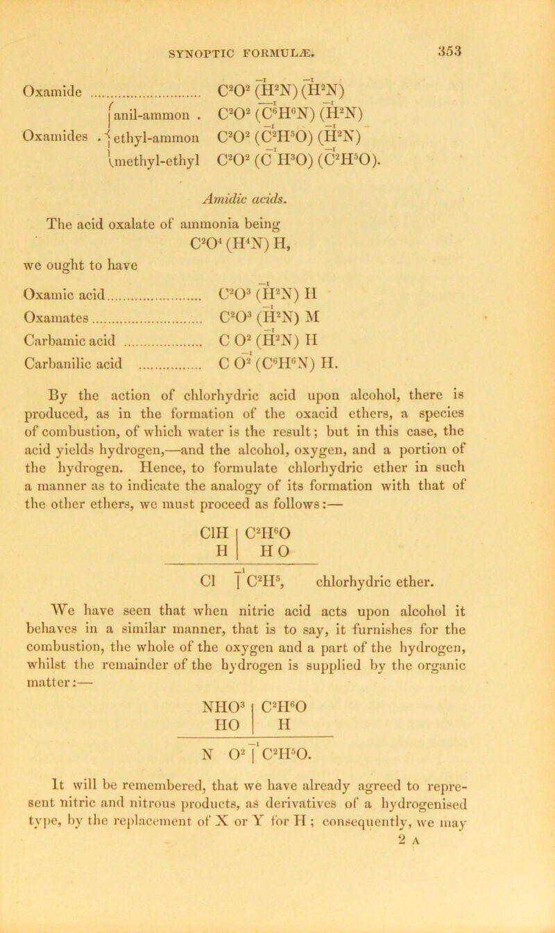 C202 (H2N)(H2X) janil-ammon . C202 (C6HGN) (H2N) • ethyl-ammon C202 (C2H80) (H2N) Uethy 1-ethyl C202 (CIFO) (C2H50). Amidic acids. The acid oxalate of ammonia being C204 (H4N) H, we ought to have Oxamic acid C208 (H2N) H Oxamates C203 (IPX) M Carbamic acid C O2 (H2N) II Carbanilic acid C O”2 (C6H6N) H. By the action of chlorhydric acid upon alcohol, there is produced, as in the formation of the oxacid ethers, a species of combustion, of which water is the result; but in this case, the acid yields hydrogen,—and the alcohol, oxygen, and a portion of the hydrogen. Hence, to formulate chlorhydric ether in such a manner as to indicate the analogy of its formation with that of the other ethers, we must proceed as follows:— C1H C2H60 H HO Cl | C2IP, chlorhydric ether. We have seen that when nitric acid acts upon alcohol it behaves in a similar manner, that is to say, it furnishes for the combustion, the whole of the oxygen and a part of the hydrogen, whilst the remainder of the hydrogen is supplied by the organic matter:— NHO3 CTPO HO H N O2 |'c2IPO. It will be remembered, that we have already agreed to repre- sent nitric and nitrous products, as derivatives of a hydrogenised type, by the replacement of X or Y for II; consequently, we may Oxamide Oxamides