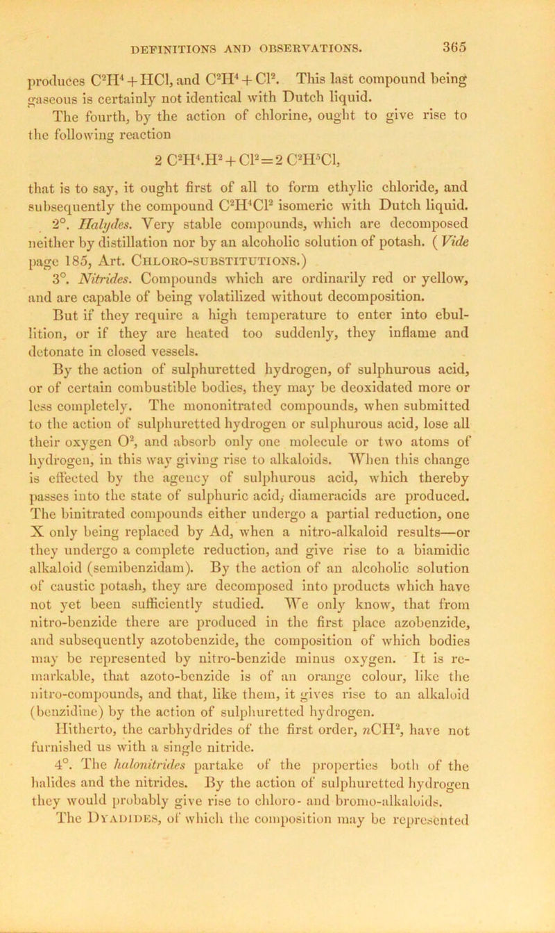 produces C2II‘ + HC1, and C2ID + Cl2. This last compound being gaseous is certainly not identical with Dutch liquid. The fourth, by the action of chlorine, ought to give rise to the following reaction 2 C2H4.H2 + Cl2 = 2 C2H5C1, that is to say, it ought first of all to form ethylic chloride, and subsequently the compound C2H4C12 isomeric with Dutch liquid. 2°. Halydes. Very stable compounds, which are decomposed neither by distillation nor by an alcoholic solution of potash. ( Vide page 185, Art. Ciiloro-substitutions.) 3°. Nitrides. Compounds which are ordinarily red or yellow, and are capable of being volatilized without decomposition. But if they require a high temperature to enter into ebul- lition, or if they are heated too suddenly, they inflame and detonate in closed vessels. By the action of sulphuretted hydrogen, of sulphurous acid, or of certain combustible bodies, they may be deoxidated more or less completely. The mononitrated compounds, when submitted to the action of sulphuretted hydrogen or sulphurous acid, lose all their oxygen O2, and absorb only one molecule or two atoms of hydrogen, in this way giving rise to alkaloids. When this change is clfeeted by the agency of sulphurous acid, which thereby passes into the state of sulphuric acid, diameracids are produced. The binitrated compounds either undergo a partial reduction, one X only being replaced by Ad, when a nitro-alkaloid results—or they undergo a complete reduction, and give rise to a biamidic alkaloid (semibenzidam). By the action of an alcoholic solution of caustic potash, they are decomposed into products which have not yet been sufficiently studied. We only know, that from nitro-benzide there are produced in the first place azobenzidc, and subsequently azotobenzide, the composition of which bodies may be represented by nitro-benzide minus oxygen. It is re- markable, that azoto-benzide is of an orange colour, like the nitro-compounds, and that, like them, it gives rise to an alkaloid (benzidine) by the action of sulphuretted hydrogen. Hitherto, the carbhydrides of the first order, nCII2, have not furnished us with a single nitride. 4°. The hulonitrides partake of the properties both of the halides and the nitrides. By the action of sulphuretted hydrogen they would probably give rise to chloro- and bromo-alkaloids. The Dr abides, of which the composition may be represented