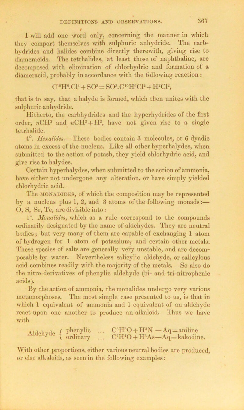 I will add one word only, concerning the manner in which they comport themselves with sulphuric anhydride. The carb- hydrides and halides combine directly therewith, giving rise to diameracids. The tetrhalides, at least those of naphthaline, are decomposed with elimination of chlorhydric and formation of a diameracid, probably in accordance with the following reaction: C'°H8.CB + SO3 = S03.C 10HGC12 + H2C12, that is to say, that a halyde is formed, which then unites with the sulphuric anhydride. Hitherto, the carbhydrides and the hyperhydrides of the first order, 7iCH2 and nCH2 + H2, have not given rise to a single tetrhalide. 4°. Hcxalicles.— These bodies contain 3 molecules, or 6 dyadic atoms in excess of the nucleus. Like all other hyperhalydes, when submitted to the action of potash, they yield chlorhydric acid, and give rise to halydes. Certain hyperhalydes, when submitted to the action of ammonia, have either not undergone any alteration, or have simply yielded chlorhydric acid. The monadides, of which the composition may be represented by a nucleus plus 1, 2, and 3 atoms of the following monads:— O, S, Se, Te, are divisible into: 1°. Monalides, which as a rule correspond to the compounds ordinarily designated by the name of aldehydes. They arc neutral bodies ; but very many of them are capable of exchanging 1 atom of hydrogen for 1 atom of potassium, and certain other metals. These species of salts are generally very unstable, and are decom- posable by water. Nevertheless salicylic aldehyde, or salicylous acid combines readily with the majority of the metals. So also do the nitro-derivatives of phenylic aldehyde (bi- and tri-nitrophenic acids). By the action of ammonia, the monalides undergo very various metamorphoses. The most simple case presented to us, is that in which 1 equivalent of ammonia and 1 equivalent of an aldehyde react upon one another to produce an alkaloid. Thus we have with Aldehyde { phenylic ordinary C°IIfiO + H3N — Aq = aniline C'Ti'O + II3 As—Aq= kakodine. With other proportions, either various neutral bodies are produced, or else alkaloids, as seen in the following examples: