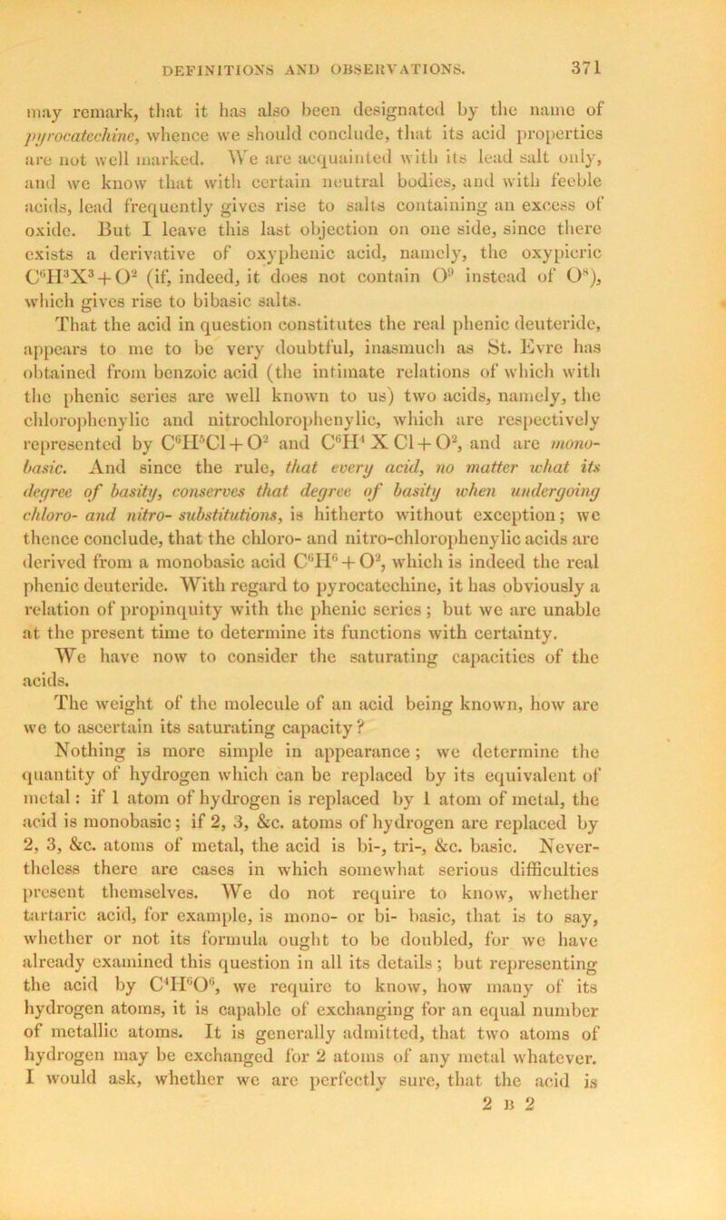 may remark, that it lias also been designated by the name of pyrocateckine, whence we should conclude, that its acid properties are not well marked. We are acquainted with its lead salt only, and we know that with certain neutral bodies, and with feeble acids, lead frequently gives rise to salts containing an excess of oxide. But I leave this last objection on one side, since there exists a derivative of oxyphenic acid, namely, the oxypicric C6H3X3 + 02 (if, indeed, it does not contain O9 instead of 0s), which gives rise to bibasic salts. That the acid in question constitutes the real phenic deuteridc, appears to me to be very doubtful, inasmuch as St. Evre has obtained from benzoic acid (the intimate relations of which with the phenic series are well known to us) two acids, namely, the chlorophenylic and nitrochlorophenylic, which are respectively represented by C6H*C1 + O2 and C6H4 X Cl+O2, and are mono- basic. And since the rule, that every acid, no matter what its degree of basity, conserves that degree of basity when undergoing eh loro-and nitro- substitutions, is hitherto without exception; we thence conclude, that the chloro- and nitro-chlorophcnylic acids are derived from a monobasic acid C6H6 + 02, which is indeed the real phenic deuteridc. With regard to pyrocatcchine, it has obviously a relation of propinquity with the phenic series ; but we arc unable at the present time to determine its functions with certainty. We have now to consider the saturating capacities of the acids. The weight of the molecule of an acid being known, how are we to ascertain its saturating capacity ? Nothing is more simple in appearance; we determine the quantity of hydrogen which can be replaced by its equivalent of metal: if 1 atom of hydrogen is replaced by 1 atom of metal, the acid is monobasic; if 2, 3, &c. atoms of hydrogen are replaced by 2, 3, &c. atoms of metal, the acid is bi-, tri-, &c. basic. Never- theless there are cases in which somewhat serious difficulties present themselves. We do not require to know, whether tartaric acid, for example, is mono- or bi- basic, that is to say, whether or not its formula ought to be doubled, for we have already examined this question in all its details; but representing the acid by C4H60G, we require to know, how many of its hydrogen atoms, it is capable of exchanging for an equal number of metallic atoms. It is generally admitted, that two atoms of hydrogen may be exchanged for 2 atoms of any metal whatever. I would ask, whether we are perfectly sure, that the acid is 2 u 2