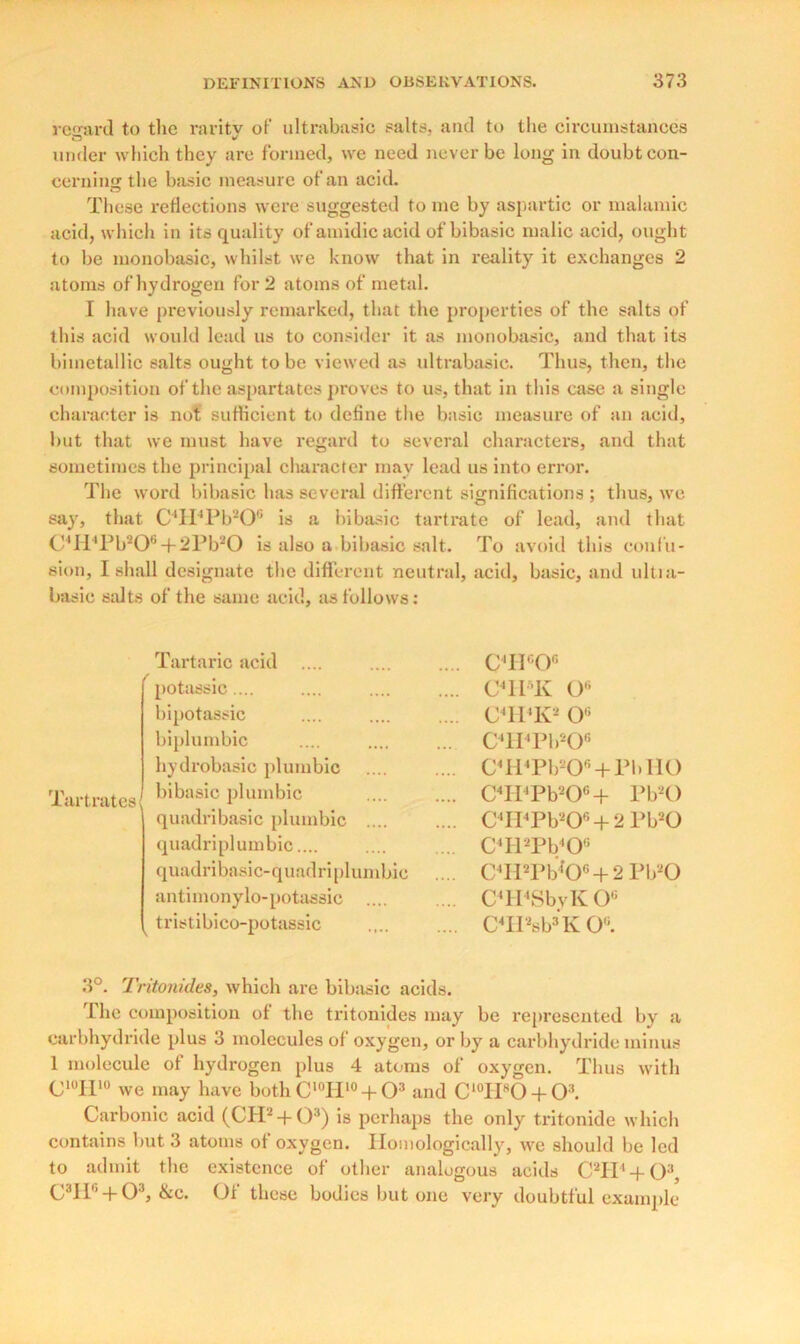 ward to the raritv of ultrabasic salts, and to the circumstances under which they are formed, we need never be long in doubt con- cerning the basic measure of an acid. These reflections were suggested to me by aspartic or malamic acid, which in its quality of amidic acid of bibasic malic acid, ought to be monobasic, whilst we know that in reality it exchanges 2 atoms of hydrogen for 2 atoms of metal. I have previously remarked, that the properties of the salts of this acid would lead us to consider it as monobasic, and that its bimetallic salts ought to be viewed as ultrabasic. Thus, then, the composition of the aspartates proves to us, that in this case a single character is not sufficient to define the basic measure of an acid, but that we must have regard to several characters, and that sometimes the principal character may lead us into error. The word bibasic has several different significations ; thus, we say, that C4H4Pb20G is a bibasic tartrate of lead, and that C4H4Pb20®-|-2Pb20 is also a bibasic salt. To avoid this confu- sion, I shall designate the different neutral, acid, basic, and ultia- basic salts of the same acid, as follows: Tartaric acid / Tartrates potassic.... bipotassic biplumbic hydrobasic plumbic bibasic plumbic quadribasic plumbic .... quadriplumbic.... quadribasic-quadriplumbie antimonylo-potassic .... tristibico-potassic circy* C4ITK O6 CTI'K- 0G C'lI'Pb-O0 C4H4Pb20G + PbII0 C4Il'Pb206 + PbsO C4H4Pb206 + 2 Pb20 C4H2Pb406 C4H2Pb4*0G + 2 Pb20 C4II4SbyKOG C4II2sb3 K 0G. 3°. Tritonides, which are bibasic acids. The composition of the tritonides may be represented by a carbhydride plus 3 molecules of oxygen, or by a carbhydride minus 1 molecule of hydrogen plus 4 atoms of oxygen. Thus with CI0H10 we may have both C10H10 + O3 and C10IIsO + O3. Carbonic acid (CH2-f O3) is perhaps the only tritonide which contains but 3 atoms of oxygen. Homologically, we should be led to admit the existence of other analogous acids C2H4 + 03, C3II6 + 03, &c. Of these bodies but one very doubtful example