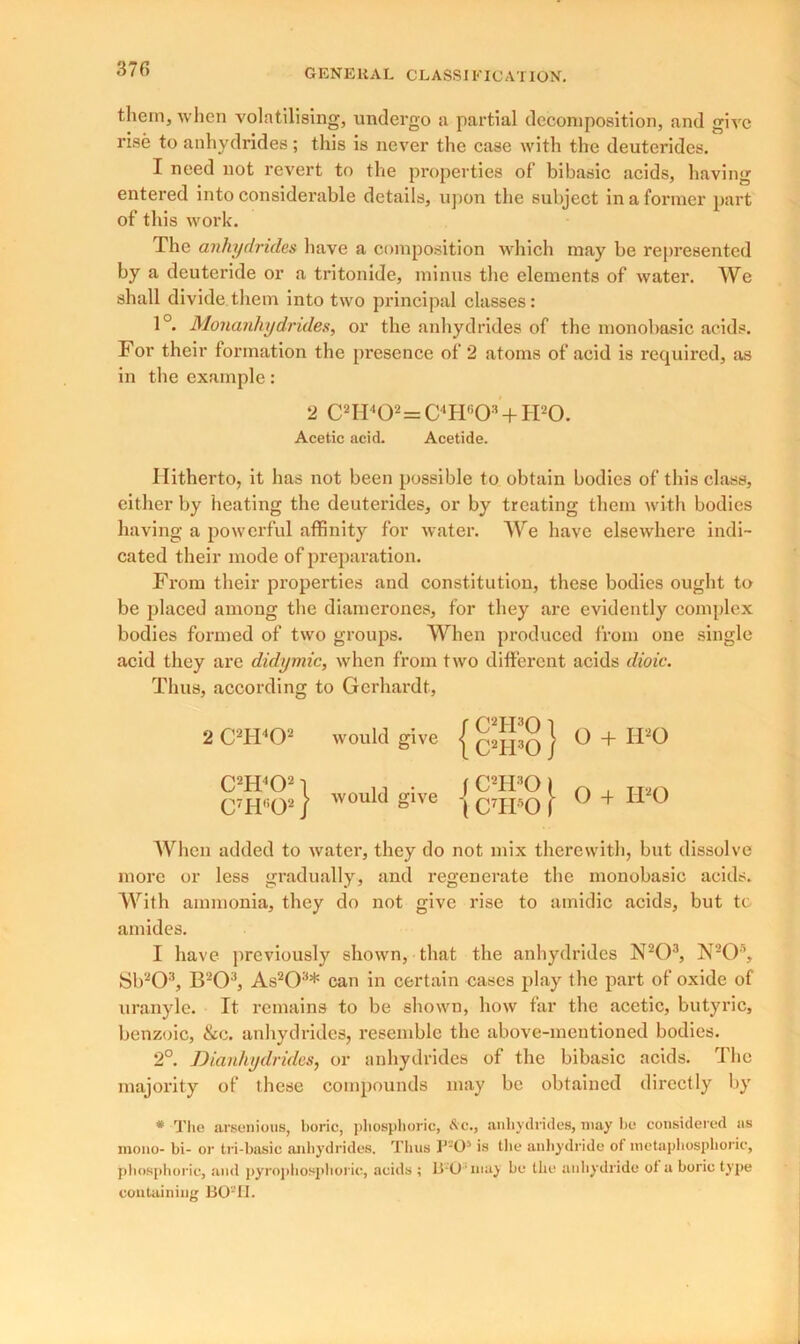 them, when volatilising, undergo a partial decomposition, and give rise to anhydrides ; this is never the case with the deuterides. I need not revert to the properties of bibasic acids, having entered into considerable details, upon the subject in a former part of this work. The anhydrides have a composition which may be represented by a deuteride or a tritonide, minus the elements of water. We shall divide them into two principal classes: 1°. Monanhydrides, or the anhydrides of the monobasic acids. For their formation the presence of 2 atoms of acid is required, as in the example: 2 C2H402=C4H603+H20. Acetic acid. Acetide. Hitherto, it has not been possible to obtain bodies of this class, cither by heating the deuterides, or by treating them with bodies having a powerful affinity for water. AVe have elsewhere indi- cated their mode of preparation. From their properties and constitution, these bodies ought to be placed among the diamerones, for they are evidently complex bodies formed of two groups. When produced from one single acid they are didymic, when from two different acids dioic. Thus, according to Gcrhardt, 2 C2H402 would give j Q2jpQ J O + IPO C2H402 | n • ( C2H30 1 n , rr2n C'lT'O2) would Slve \ CTPO I 0 + 11 0 AVhen added to water, they do not mix therewith, but dissolve more or less gradually, and regenerate the monobasic acids. AArith ammonia, they do not give rise to amidic acids, but to amides. I have previously shown, that the anhydrides N203, N205, Sb203, B203, As203* can in certain cases play the part of oxide of uranyle. It remains to be shown, how far the acetic, butyric, benzoic, &c. anhydrides, resemble the above-mentioned bodies. 2°. Dianhydrides, or anhydrides of the bibasic acids. The majority of these compounds may be obtained directly by * The arsenious, boric, phosphoric, &c., anhydrides, may bo considered as mono- bi- or tri-basic anhydrides. Thus P-O5 is the anhydride of inetaphosphoric, phosphoric, and pyrophosplioric, acids ; B-O'inay be the anhydride of a boric type containing BO2 II.