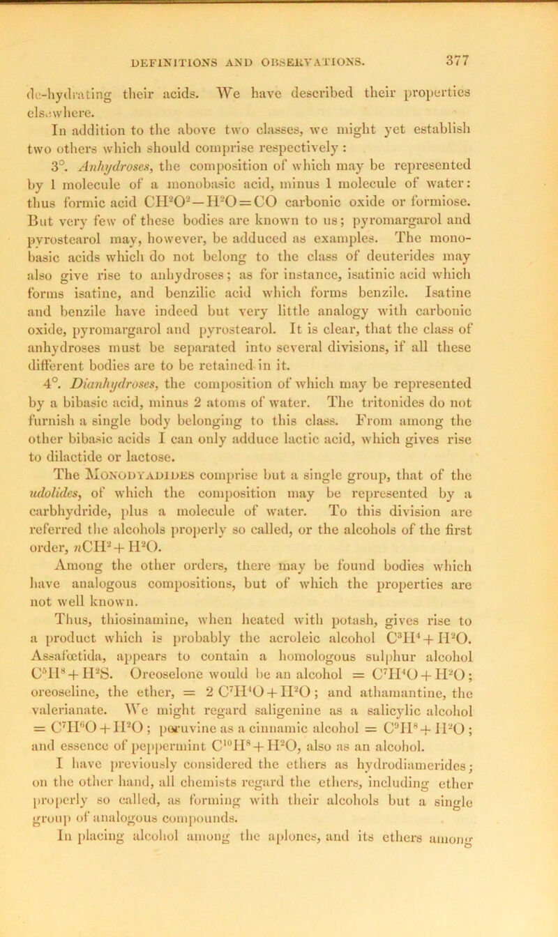 de-hytlrating their acids. We have described their properties elsewhere. In addition to the above two classes, we might yet establish two others which should comprise respectively : 3°. Anhydroses, the composition of which may be represented by 1 molecule of a monobasic acid, minus 1 molecule of water: thus formic acid CH202 — IPO = CO carbonic oxide or formiose. But very few of these bodies are known to us; pyromargarol and pvrostearol may, however, be adduced as examples. The mono- basic acids which do not belong to the class of deuterides may also give rise to anhydroses; as for instance, isatinic acid which forms isatine, and benzilic acid which forms benzile. Isatine and benzile have indeed but very little analogy with carbonic oxide, pyromargarol and pvrostearol. It is clear, that the class of anhydroses must be separated into several divisions, if all these different bodies are to be retained in it. 4°. Dianhydroses, the composition of which may be represented by a bibasic acid, minus 2 atoms of water. The tritonides do not furnish a single body belonging to this class. From among the other bibasic acids I can only adduce lactic acid, which gives rise to dilactide or lactose. The Monodyadides comprise but a single group, that of the udolides, of which the composition may be represented by a carbhydride, plus a molecule of water. To this division are referred the alcohols properly so called, or the alcohols of the first order, nCHa + H20. Among the other orders, there may be found bodies which have analogous compositions, but of which the properties arc not well known. Tlius, thiosinamine, when heated with potash, gives rise to a product which is probably the acroleic alcohol C3H' + IPO. Assafcetida, appears to contain a homologous sulphur alcohol C5II8 + H2S. Oreoselone would be an alcohol =C7II40 + H20; oreoselinc, the ether, = 2 C7I1'0 + IPO ; and athamantine, the valerianate. We might regard saligenine as a salicylic alcohol = C7H60 + II20 ; poi'uvine as a cinnamic alcohol = C9H8+ il20 ; and essence of peppermint C'°H8 + H20, also as an alcohol. I have previously considered the ethers as hydrodiamerides; on the other hand, all chemists regard the ethers, including ether properly so called, as forming with their alcohols but a single group of analogous compounds. In placing alcohol among the aplones, and its ethers amorm