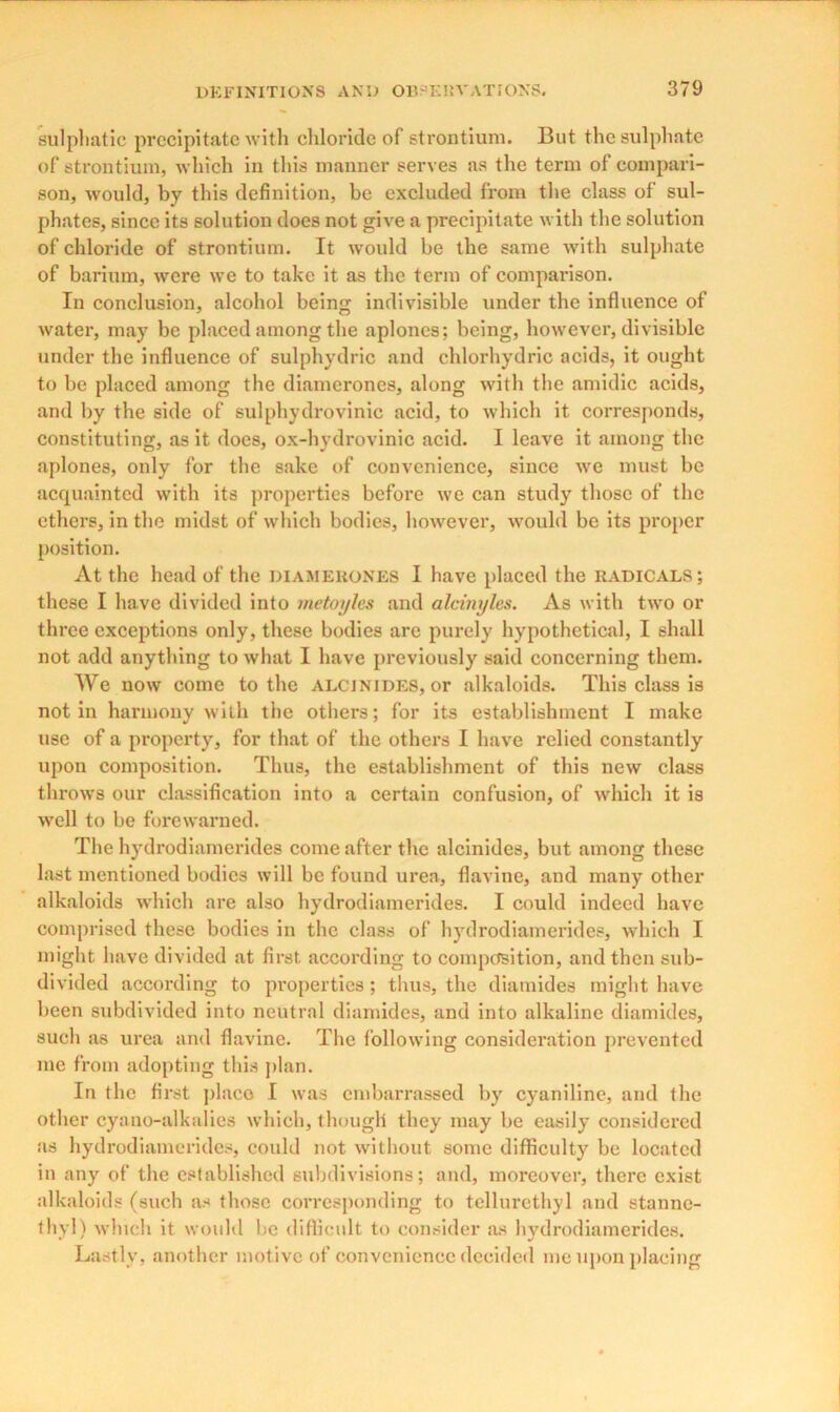 sulphatic precipitate with chloride of strontium. But the sulphate of strontium, which in this manner serves as the term of compari- son, would, by this definition, be excluded from the class of sul- phates, since its solution does not give a precipitate with the solution of chloride of strontium. It would be the same with sulphate of barium, were we to take it as the term of comparison. In conclusion, alcohol being indivisible under the influence of water, may be placed among the aplones; being, however, divisible under the influence of sulphydric and chlorhydric acids, it ought to be placed among the diamcrones, along with the amidic acids, and by the side of sulphydrovinic acid, to which it corresponds, constituting, as it does, ox-hydrovinic acid. I leave it among the aplones, only for the sake of convenience, since we must be acquainted with its properties before we can study those of the ethers, in the midst of which bodies, however, would be its proper position. At the head of the diameuones I have placed the radicals; these I have divided into metoyles and alcinyles. As with two or three exceptions only, these bodies arc purely hypothetical, I shall not add anything to what I have previously said concerning them. We now come to the alcinides, or alkaloids. This class is notin harmony with the others; for its establishment I make use of a property, for that of the others I have relied constantly upon composition. Thus, the establishment of this new class throws our classification into a certain confusion, of which it is well to be forewarned. The hydrodiamerides come after the alcinides, but among these last mentioned bodies will be found urea, flavine, and many other alkaloids which are also hydrodiamerides. I could indeed have comprised these bodies in the class of hydrodiamerides, which I might have divided at first according to composition, and then sub- divided according to properties; thus, the diamides might have been subdivided into neutral diamides, and into alkaline diamides, such as urea and flavine. The following consideration prevented me from adopting this plan. In the first place I was embarrassed by cyaniline, and the other cyano-alkalies which, though they may be easily considered as hydrodiamerides, could not without some difficulty be located in any of the established subdivisions; and, moreover, there exist alkaloids (such as those corresponding to tellurethyl and stanne- thyl) which it would be difficult to consider as hydrodiamerides. Lastly, another motive of convenience decided me upon placing