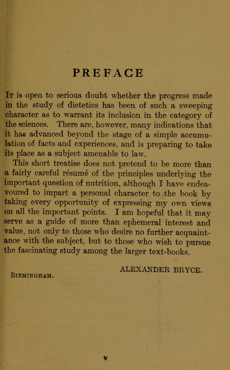 PREFACE It is open to serious doubt whether the progress made in the study of dietetics has been of such a sweeping character as to warrant its inclusion in the category of the sciences. There are, however, many indications that it has advanced beyond the stage of a simple accumu- lation of facts and experiences, and is preparing to take its place as a subject amenable to law. This short treatise does not pretend to be more than a fairly careful resume of the principles underlying the important question of nutrition, although I have endea- voured to impart a personal character to the book by taking every opportunity of expressing my own views on all the important points. I am hopeful that it may serve as a guide of more than ephemeral interest and value, not only to those who desire no further acquaint- ance with the subject, but to those who wish to pursue the fascinating study among the larger text-books. ALEXANDER BRYCE. Birmingham.