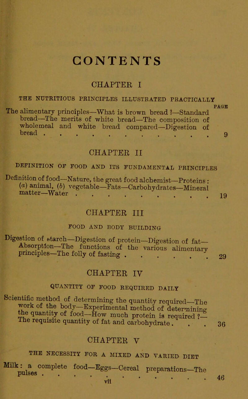 CONTENTS CHAPTER I THE NUTRITIOUS PRINCIPLES ILLUSTRATED PHACTICALLY The alimentary principles—What is brown bread ?—Standard bread—The merits of white bread—The composition of wholemeal and white bread compared—Digestion of bread CHAPTER II DEFINITION OF FOOD AND ITS FUNDAMENTAL PRINCIPLES Definition of food—Nature, the great food alchemist—Proteins: (a) animal, (b) vegetable— Fats—Carbohydrates—Minerai matter—Water . CHAPTER III FOOD AND BODY BUILDING Digestion of starch—Digestion of protein—Digestion of fat— Absorption—The functions of the various alimentary principles—The folly of fasting CHAPTER IV QUANTITY OF FOOD REQUIRED DAILY Scientific method of determining the quantity required—The work of the body—Experimental method of determining the quantity of food—How much protein is required 7— Ike requisite quantity of fat and carbohydrate CHAPTER V THE NECESSITY FOR A MIXED AND VARIED DIET ^ilkpulsesC°mplete food—E£Ss~Cereal preparations—The vil 29 36 46