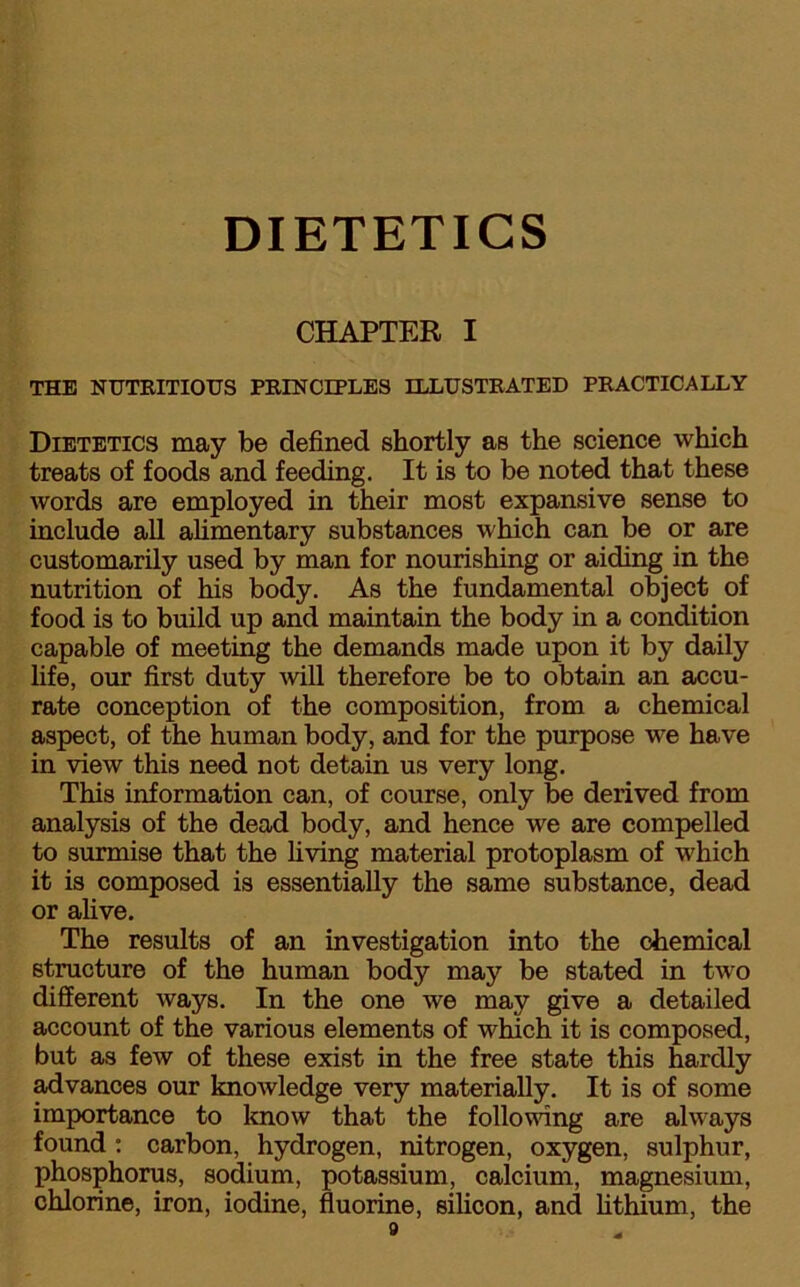 CHAPTER I THE NUTRITIOUS PRINCIPLES ILLUSTRATED PRACTICALLY Dietetics may be defined shortly as the science which treats of foods and feeding. It is to be noted that these words are employed in their most expansive sense to include all alimentary substances which can be or are customarily used by man for nourishing or aiding in the nutrition of his body. As the fundamental object of food is to build up and maintain the body in a condition capable of meeting the demands made upon it by daily life, our first duty will therefore be to obtain an accu- rate conception of the composition, from a chemical aspect, of the human body, and for the purpose we have in view this need not detain us very long. This information can, of course, only be derived from analysis of the dead body, and hence we are compelled to surmise that the living material protoplasm of which it is composed is essentially the same substance, dead or alive. The results of an investigation into the chemical structure of the human body may be stated in two different ways. In the one we may give a detailed account of the various elements of which it is composed, but as few of these exist in the free state this hardly advances our knowledge very materially. It is of some importance to know that the following are always found : carbon, hydrogen, nitrogen, oxygen, sulphur, phosphorus, sodium, potassium, calcium, magnesium, chlorine, iron, iodine, fluorine, silicon, and lithium, the