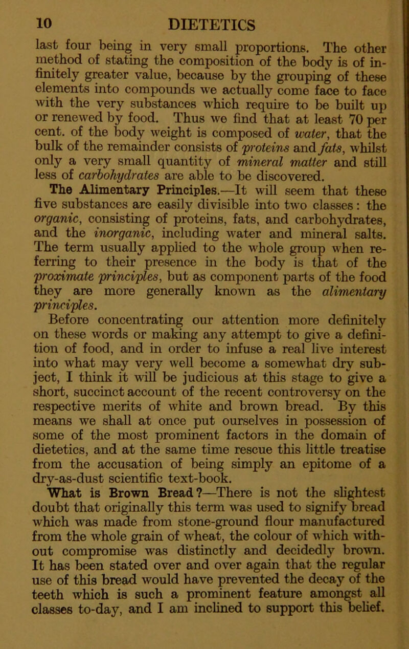 10 DIETETICS last four being in very small proportions. The other method of stating the composition of the body is of in- finitely greater value, because by the grouping of these elements into compounds we actually come face to face with the very substances which require to be built up or renewed by food. Thus we find that at least 70 per cent, of the body weight is composed of water, that the bulk of the remainder consists of proteins and fats, whilst only a very small quantity of mineral matter and still less of carbohydrates are able to be discovered. The Alimentary Principles.—It will seem that these five substances are easily divisible into two classes: the organic, consisting of proteins, fats, and carbohydrates, and the inorganic, including water and mineral salts. The term usually applied to the whole group when re- ferring to their presence in the body is that of the proximate principles, but as component parts of the food they are more generally known as the alimentary principles. Before concentrating our attention more definitely on these words or making any attempt to give a defini- tion of food, and in order to infuse a real live interest into what may very well become a somewhat dry sub- ject, I think it will be judicious at this stage to give a short, succinct account of the recent controversy on the respective merits of white and brown bread. By this means we shall at once put ourselves in possession of some of the most prominent factors in the domain of dietetics, and at the same time rescue this little treatise from the accusation of being simply an epitome of a dry-as-dust scientific text-book. What is Brown Bread?—There is not the slightest doubt that originally this term was used to signify bread which was made from stone-ground flour manufactured from the whole grain of wheat, the colour of which with- out compromise was distinctly and decidedly brown. It has been stated over and over again that the regular use of this bread would have prevented the decay of the teeth which is such a prominent feature amongst all