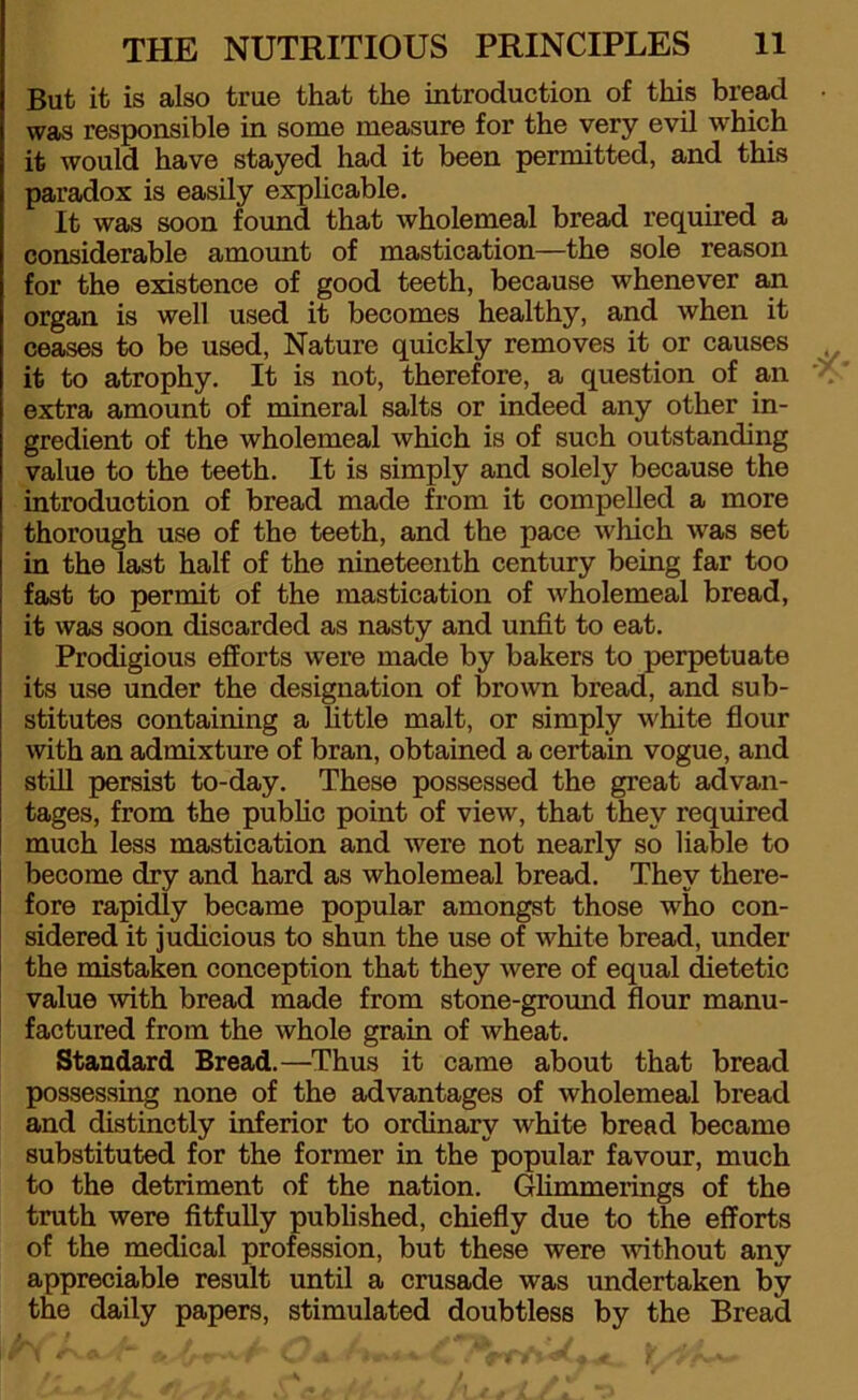 But it is also true that the introduction of this bread • was responsible in some measure for the very evil which it would have stayed had it been permitted, and this paradox is easily explicable. It was soon found that wholemeal bread required a considerable amount of mastication—the sole reason for the existence of good teeth, because whenever an organ is well used it becomes healthy, and when it ceases to be used, Nature quickly removes it or causes it to atrophy. It is not, therefore, a question of an extra amount of mineral salts or indeed any other in- gredient of the wholemeal which is of such outstanding value to the teeth. It is simply and solely because the introduction of bread made from it compelled a more thorough use of the teeth, and the pace which was set in the last half of the nineteenth century being far too fast to permit of the mastication of wholemeal bread, it was soon discarded as nasty and unfit to eat. Prodigious efforts were made by bakers to perpetuate its use under the designation of brown bread, and sub- stitutes containing a little malt, or simply white flour with an admixture of bran, obtained a certain vogue, and still persist to-day. These possessed the great advan- tages, from the public point of view, that they required much less mastication and were not nearly so liable to become dry and hard as wholemeal bread. They there- fore rapidly became popular amongst those who con- sidered it judicious to shun the use of white bread, under the mistaken conception that they were of equal dietetic value with bread made from stone-ground flour manu- factured from the whole grain of wheat. Standard Bread.—Thus it came about that bread possessing none of the advantages of wholemeal bread and distinctly inferior to ordinary white bread became substituted for the former in the popular favour, much to the detriment of the nation. Ghmmerings of the truth were fitfully published, chiefly due to the efforts of the medical profession, but these were without any appreciable result until a crusade was undertaken by the daily papers, stimulated doubtless by the Bread