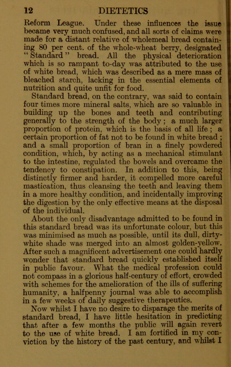 Reform League. Under these influences the issue became very much confused, and all sorts of claims were made for a distant relative of wholemeal bread contain- ing 80 per cent, of the whole-wheat berry, designated “ Standard ” bread. All the physical deterioration which is so rampant to-day wras attributed to the use of white bread, which was described as a mere mass of bleached starch, lacking in the essential elements of nutrition and quite unfit for food. Standard bread, on the contrary, was said to contain four times more mineral salts, which are so valuable in building up the bones and teeth and contributing generally to the strength of the body ; a much larger proportion of protein, which is the basis of all life ; a certain proportion of fat not to be found in white bread ; and a small proportion of bran in a finely powdered condition, which, by acting as a mechanical stimulant to the intestine, regulated the bowels and overcame the tendency to constipation. In addition to this, being distinctly firmer and harder, it compelled more careful mastication, thus cleansing the teeth and leaving them in a more healthy condition, and incidentally improving the digestion by the only effective means at the disposal of the individual. About the only disadvantage admitted to be found in this standard bread was its unfortunate colour, but this was minimised as much as possible, until its dull, dirty- white shade was merged into an almost golden-yellow. After such a magnificent advertisement one could hardly wonder that standard bread quickly established itself in public favour. What the medical profession could not compass in a glorious half-century of effort, crowded with schemes for the amelioration of the ills of suffering humanity, a halfpenny journal was able to accomplish in a few weeks of daily suggestive therapeutics. Now whilst I have no desire to disparage the merits of standard bread, I have little hesitation in predicting that after a few months the public will again revert to the use of white bread. I am fortified in my.con- viction by the history of the past century, and whilst I