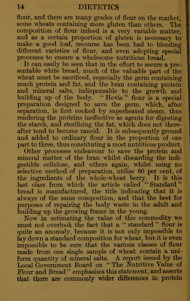 flour, and there are many grades of flour on the market, some wheats containing more gluten than others. The composition of flour indeed is a very variable matter, and as a certain proportion of gluten is necessary to make a good loaf, recourse has been had to blending different varieties of flour, and even adopting special processes to ensure a wholesome nutritious bread. It can easily be seen that in the effort to secure a pre- sentable white bread, much of the valuable part of the wheat must be sacrificed, especially the germ containing much protein and fat, and the bran containing protein and mineral salts, indispensable to the growth and building up of the body. “ Hovis ” flour is a special preparation designed to save the germ, which, after separation, is first cooked by superheated steam, thus rendering the proteins ineffective as agents for digesting the starch, and sterilising the fat, which does not there- after tend to become rancid. It is subsequently ground and added to ordinary flour in the proportion of one part to three, thus constituting a most nutritious product. Other processes endeavour to save the protein and mineral matter of the bran whilst discarding the indi- gestible cellulose, and others again, whilst using no selective method of preparation, utilise 80 per cent, of the ingredients of the whole-wheat berry. It is this last class from which the article called “ Standard ” bread is manufactured, the title indicating that it is always of the same composition, and that the best for purposes of repairing the body waste in the adult and building up the growing frame in the young. Now in estimating the value of this commodity we must not overlook the fact that a “ standard ” flour is quite an anomaly, because it is not only impossible to lay down a standard composition for wheat, but it is even impossible to be sure that the various classes of flour made from one single sample of wheat contain a uni- form quantity of mineral salts. A report issued by the Local Government Board on “ The Nutritive Value of Flour and Bread ” emphasises this statement, and asserts that there are commonly wider differences in protein