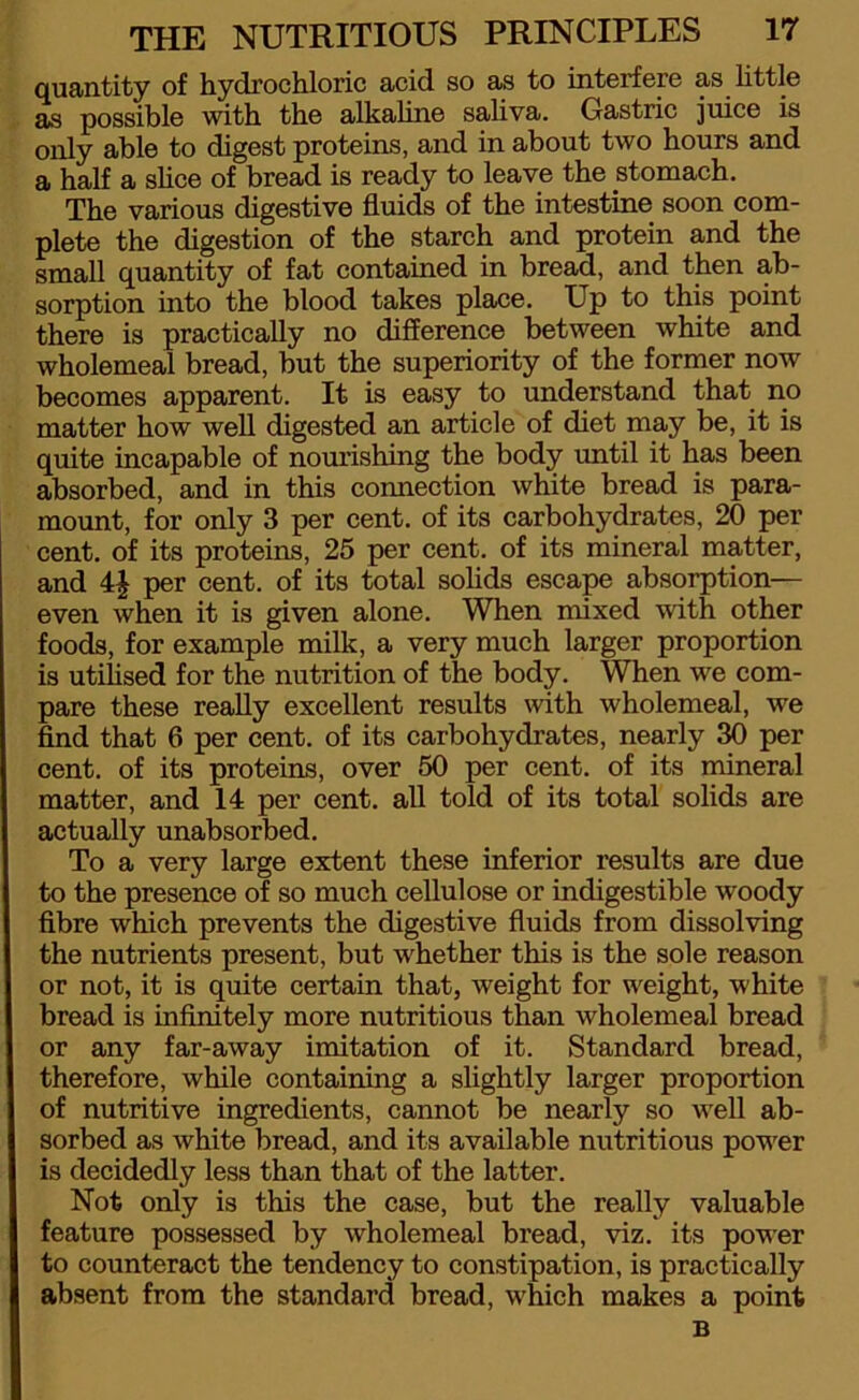 quantity of hydrochloric acid so as to interfere as little as possible with the alkaline saliva. Gastric juice is only able to digest proteins, and in about two hours and a half a shoe of bread is ready to leave the stomach. The various digestive fluids of the intestine soon com- plete the digestion of the starch and protein and the small quantity of fat contained in bread, and then ab- sorption into the blood takes place. Up to this point there is practically no difference between white and wholemeal bread, but the superiority of the former now becomes apparent. It is easy to understand that no matter how well digested an article of diet may be, it is quite incapable of nourishing the body until it has been absorbed, and in this comiection white bread is para- mount, for only 3 per cent, of its carbohydrates, 20 per cent, of its proteins, 25 per cent, of its mineral matter, and 4J per cent, of its total solids escape absorption— even when it is given alone. When mixed with other foods, for example milk, a very much larger proportion is utilised for the nutrition of the body. When we com- pare these really excellent results with wholemeal, we find that 6 per cent, of its carbohydrates, nearly 30 per cent, of its proteins, over 50 per cent, of its mineral matter, and 14 per cent, all told of its total solids are actually unabsorbed. To a very large extent these inferior results are due to the presence of so much cellulose or indigestible woody fibre which prevents the digestive fluids from dissolving the nutrients present, but whether this is the sole reason or not, it is quite certain that, weight for weight, white bread is infinitely more nutritious than wholemeal bread or any far-away imitation of it. Standard bread, therefore, while containing a slightly larger proportion of nutritive ingredients, cannot be nearly so well ab- sorbed as white bread, and its available nutritious power is decidedly less than that of the latter. Not only is this the case, but the really valuable feature possessed by wholemeal bread, viz. its power to counteract the tendency to constipation, is practically absent from the standard bread, which makes a point B