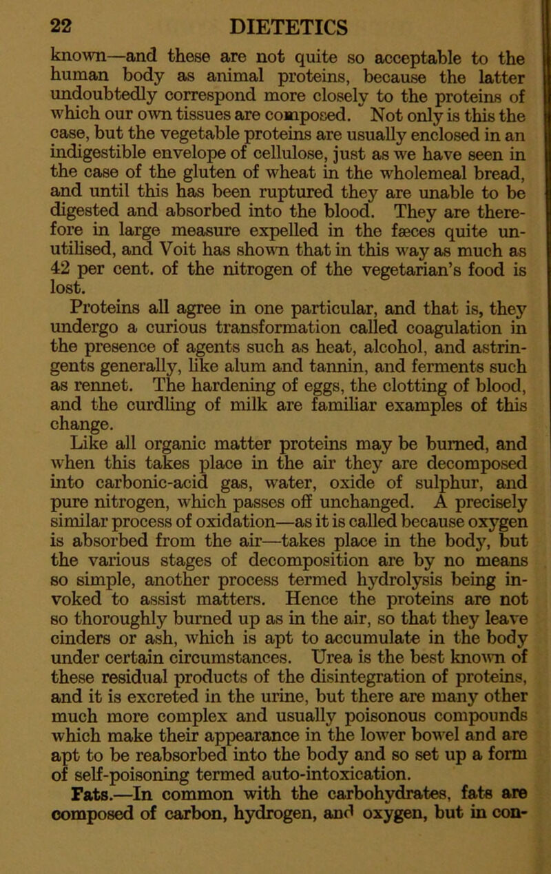 known—and these are not quite so acceptable to the human body as animal proteins, because the latter undoubtedly correspond more closely to the proteins of which our own tissues are composed. Not only is this the case, but the vegetable proteins are usually enclosed in an indigestible envelope of cellulose, just as we have seen in the case of the gluten of wheat in the wholemeal bread, and until this has been ruptured they are unable to be digested and absorbed into the blood. They are there- fore in large measure expelled in the faeces quite un- utilised, and Voit has shown that in this w?ay as much as 42 per cent, of the nitrogen of the vegetarian’s food is lost. Proteins all agree in one particular, and that is, they undergo a curious transformation called coagulation in the presence of agents such as heat, alcohol, and astrin- gents generally, like alum and tannin, and ferments such as rennet. The hardening of eggs, the clotting of blood, and the curdling of milk are familiar examples of this change. Like all organic matter proteins may be burned, and when this takes place in the air they are decomposed into carbonic-acid gas, water, oxide of sulphur, and pure nitrogen, which passes off unchanged. A precisely similar process of oxidation—as it is called because oxygen is absorbed from the air—takes place in the body, but the various stages of decomposition are by no means so simple, another process termed hydrolysis being in- voked to assist matters. Hence the proteins are not so thoroughly burned up as in the air, so that they leave cinders or ash, which is apt to accumulate in the body under certain circumstances. Urea is the best known of these residual products of the disintegration of proteins, and it is excreted in the urine, but there are many other much more complex and usually poisonous compounds which make their appearance in the low^er bowel and are apt to be reabsorbed into the body and so set up a form of self-poisoning termed auto-intoxication. Fats.—In common with the carbohydrates, fats are composed of carbon, hydrogen, and oxygen, but in con-