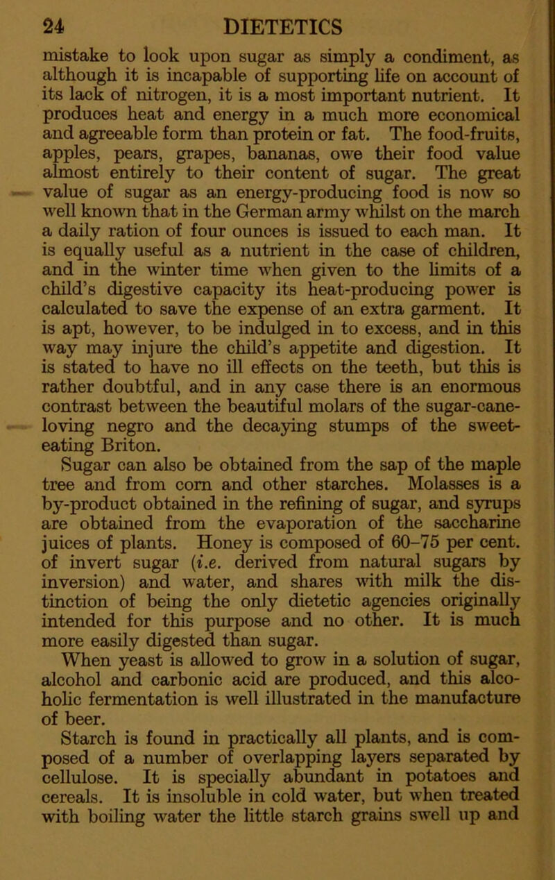 mistake to look upon sugar as simply a condiment, as although it is incapable of supporting life on account of its lack of nitrogen, it is a most important nutrient. It produces heat and energy in a much more economical and agreeable form than protein or fat. The food-fruits, apples, pears, grapes, bananas, owe their food value almost entirely to their content of sugar. The great value of sugar as an energy-producing food is now so well known that in the German army whilst on the march a daily ration of four ounces is issued to each man. It is equally useful as a nutrient in the case of children, and in the winter time when given to the limits of a child’s digestive capacity its heat-producing power is calculated to save the expense of an extra garment. It is apt, however, to be indulged in to excess, and in this way may injure the child’s appetite and digestion. It is stated to have no ill effects on the teeth, but this is rather doubtful, and in any case there is an enormous contrast between the beautiful molars of the sugar-cane- loving negro and the decaying stumps of the sweet- eating Briton. Sugar can also be obtained from the sap of the maple tree and from com and other starches. Molasses is a by-product obtained in the refining of sugar, and syrups are obtained from the evaporation of the saccharine juices of plants. Honey is composed of 60-75 per cent, of invert sugar (i.e. derived from natural sugars by inversion) and water, and shares with milk the dis- tinction of being the only dietetic agencies originally intended for this purpose and no other. It is much more easily digested than sugar. When yeast is allowed to grow in a solution of sugar, alcohol and carbonic acid are produced, and this alco- holic fermentation is well illustrated in the manufacture of beer. Starch is found in practically all plants, and is com- posed of a number of overlapping layers separated by cellulose. It is specially abundant in potatoes and cereals. It is insoluble in cold water, but when treated with boiling water the little starch grains swell up and
