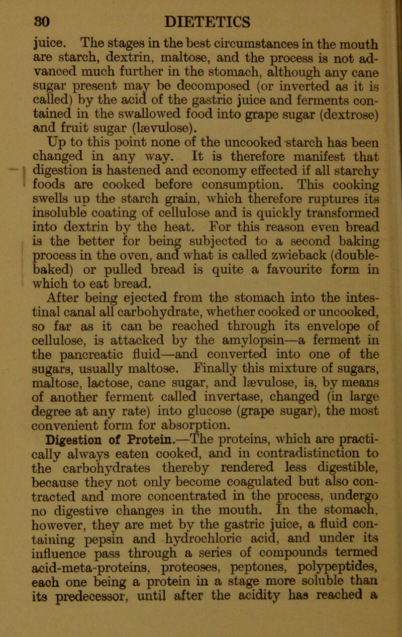 juice. The stages in the best circumstances in the mouth are starch, dextrin, maltose, and the process is not ad- vanced much further in the stomach, although any cane sugar present may be decomposed (or inverted as it is called) by the acid of the gastric juice and ferments con- tained in the swallowed food into grape sugar (dextrose) and fruit sugar (lsevulose). Up to this point none of the uncooked starch has been changed in any way. It is therefore manifest that digestion is hastened and economy effected if all starchy foods are cooked before consumption. This cooking swells up the starch grain, which therefore ruptures its insoluble coating of cellulose and is quickly transformed into dextrin by the heat. For this reason even bread is the better for being subjected to a second baking process in the oven, and what is called zwieback (double- baked) or pulled bread is quite a favourite form in which to eat bread. After being ejected from the stomach into the intes- tinal canal all carbohydrate, whether cooked or uncooked, so far as it can be reached through its envelope of cellulose, is attacked by the amylopsin—a ferment in the pancreatic fluid—and converted into one of the sugars, usually maltose. Finally this mixture of sugars, maltose, lactose, cane sugar, and lsevulose, is, by means of another ferment called invertase, changed (in large degree at any rate) into glucose (grape sugar), the most convenient form for absorption. Digestion of Protein.—The proteins, which are practi- cally always eaten cooked, and in contradistinction to the carbohydrates thereby rendered less digestible, because they not only become coagulated but also con- tracted and more concentrated in the process, undergo no digestive changes in the mouth. In the stomach, however, they are met by the gastric juice, a fluid con- taining pepsin and hydrochloric acid, and under its influence pass through a series of compounds termed acid-meta-proteins, proteoses, peptones, polypeptides, each one being a protein in a stage more soluble than its predecessor, until after the acidity has reached a