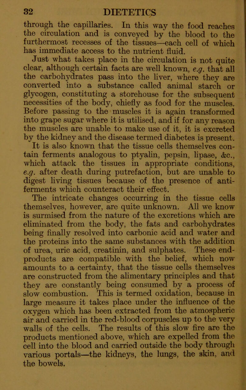 through the capillaries. In this way the food reaches the circulation and is conveyed by the blood to the furthermost recesses of the tissues—each cell of which has immediate access to the nutrient fluid. Just what takes place in the circulation is not quite clear, although certain facts are well known, e.g. that all the carbohydrates pass into the liver, where they are converted into a substance called animal starch or glycogen, constituting a storehouse for the subsequent necessities of the body, chiefly as food for the muscles. Before passing to the muscles it is again transformed into grape sugar where it is utilised, and if for any reason the muscles are unable to make use of it, it is excreted by the kidney and the disease termed diabetes is present. It is also known that the tissue cells themselves con- tain ferments analogous to ptyalin, pepsin, lipase, &c., which attack the tissues in appropriate conditions, e.g. after death during putrefaction, but are unable to digest living tissues because of the presence of anti- ferments which counteract their effect. The intricate changes occurring in the tissue cells themselves, however, are quite unknown. All we know is surmised from the nature of the excretions which are eliminated from the body, the fats and carbohydrates being finally resolved into carbonic acid and water and the proteins into the same substances with the addition of urea, uric acid, creatinin, and sulphates. These end- products are compatible with the belief, which now amounts to a certainty, that the tissue cells themselves are constructed from the alimentary principles and that they are constantly being consumed by a process of slow combustion. This is termed oxidation, because in large measure it takes place under the influence of the oxygen which has been extracted from the atmospheric air and carried in the red-blood corpuscles up to the very walls of the cells. The results of this slow fire are the products mentioned above, which are expelled from the cell into the blood and carried outside the body through various portals—the kidneys, the lungs, the skin, and the bowels.