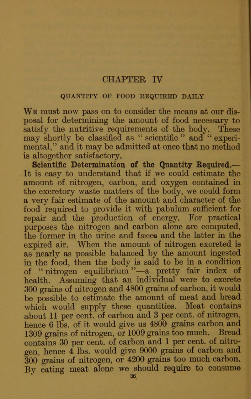 CHAPTER IV QUANTITY OF FOOD REQUIRED DAILY We must now pass on to consider the means at our dis- posal for determining the amount of food necessary to satisfy the nutritive requirements of the body. These may shortly be classified as “ scientific ” and “ experi- mental,” and it may be admitted at once that no method is altogether satisfactory. Scientific Determination of the Quantity Required.— It is easy to understand that if we could estimate the amount of nitrogen, carbon, and oxygen contained in the excretory waste matters of the body, we could form a very fair estimate of the amount and character of the food required to provide it with pabulum sufficient for repair and the production of energy. For practical purposes the nitrogen and carbon alone are computed, the former in the urine and faeces and the latter in the expired air. When the amount of nitrogen excreted is as nearly as possible balanced by the amount ingested in the food, then the body is said to be in a condition of “ nitrogen equilibrium a pretty fair index of health. Assuming that an individual were to excrete 300 grains of nitrogen and 4800 grains of carbon, it would be possible to estimate the amount of meat and bread which would supply these quantities. Meat contains about 11 per cent, of carbon and 3 per cent, of nitrogen, hence 6 lbs. of it would give us 4800 grains carbon and 1309 grains of nitrogen, or 1009 grains too much. Bread contains 30 per cent, of carbon and 1 per cent, of nitro- gen, hence 4 lbs. would give 9000 grains of carbon and 300 grains of nitrogen, or 4200 grains too much carbon. By eating meat alone we should require to consume