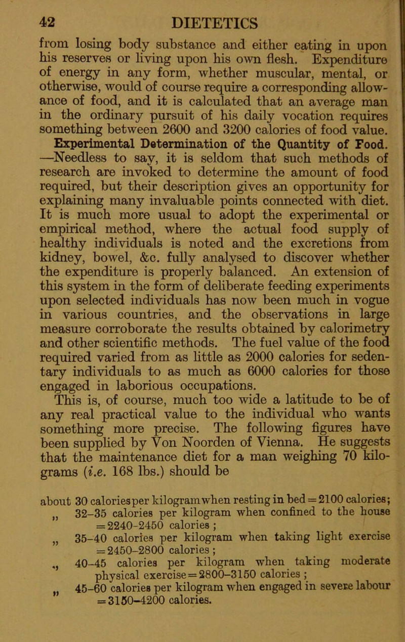 from losing body substance and either eating in upon his reserves or living upon his own flesh. Expenditure of energy in any form, whether muscular, mental, or otherwise, would of course require a corresponding allow- ance of food, and it is calculated that an average man in the ordinary pursuit of his daily vocation requires something between 2600 and 3200 calories of food value. Experimental Determination of the Quantity of Food. —Needless to say, it is seldom that such methods of research are invoked to determine the amount of food required, but their description gives an opportunity for explaining many invaluable points connected with diet. It is much more usual to adopt the experimental or empirical method, where the actual food supply of healthy individuals is noted and the excretions from kidney, bowel, &c. fully analysed to discover whether the expenditure is properly balanced. An extension of this system in the form of deliberate feeding experiments upon selected individuals has now been much in vogue in various countries, and the observations in large measure corroborate the results obtained by calorimetry and other scientific methods. The fuel value of the food required varied from as little as 2000 calories for seden- tary individuals to as much as 6000 calories for those engaged in laborious occupations. This is, of course, much too wide a latitude to be of any real practical value to the individual who wants something more precise. The following figures have been supplied by Von Noorden of Vienna. He suggests that the maintenance diet for a man weighing 70 kilo- grams (i.e. 168 lbs.) should be about 30 calories per kilogram when resting in bed = 2100 calories; „ 32-35 calories per kilogram when confined to the house = 2240-2450 calories; „ 35-40 calories per kilogram when taking light exercise = 2450-2800 calories; 40-45 calories per kilogram when taking moderate physical exercise = 2800-3150 calories ; „ 45-60 calories per kilogram when engaged in severe labour = 3150-4200 calories.