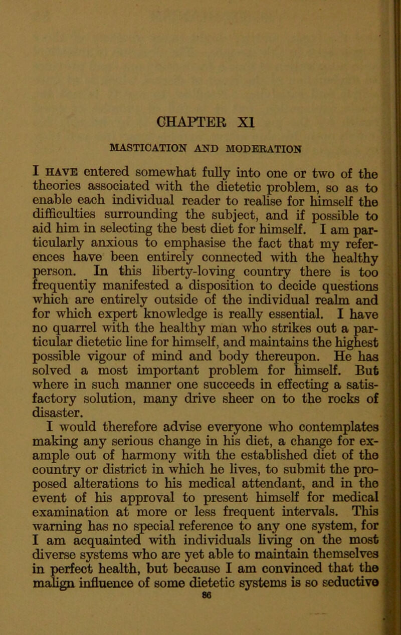 CHAPTER XI MASTICATION AND MODERATION I have entered somewhat fully into one or two of the theories associated with the dietetic problem, so as to enable each individual reader to realise for himself the difficulties surrounding the subject, and if possible to aid him in selecting the best diet for himself. I am par- ticularly anxious to emphasise the fact that my refer- ences have been entirely connected with the healthy person. In this liberty-loving country there is too frequently manifested a disposition to decide questions which are entirely outside of the individual realm and for which expert knowledge is really essential. I have no quarrel with the healthy man who strikes out a par- ticular dietetic line for himself, and maintains the highest possible vigour of mind and body thereupon. He has solved a most important problem for himself. But where in such manner one succeeds in effecting a satis- factory solution, many drive sheer on to the rocks of disaster. I would therefore advise everyone who contemplates ; making any serious change in his diet, a change for ex- : ample out of harmony with the established diet of tho country or district in which he lives, to submit the pro- posed alterations to his medical attendant, and in the ' event of his approval to present himself for medical ) examination at more or less frequent intervals. This 1 warning has no special reference to any one system, for - I am acquainted with individuals living on the most J diverse systems who are yet able to maintain themselves | in perfect health, but because I am convinced that tho =, malign influence of some dietetic systems is so seductive i