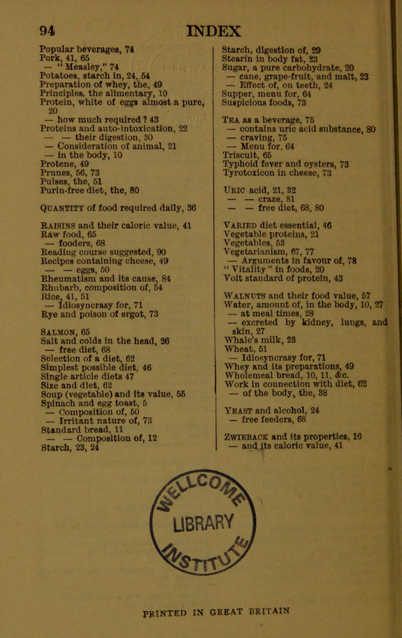 Popular beverages, 74 Pork, 41, 65 — “ Measley,” 74 Potatoes, starch in, 24, 54 Preparation ol whey, the, 49 Principles, the alimentary, 10 Protein, white of eggs almost a pure, 20 — how much required ? 43 Proteins and auto-intoxication, 22 — — their digestion, 30 — Consideration of animal, 21 — in the body, 10 Protene, 49 Prunes, 56, 73 Pulses, the, 51 Purln-free diet, the, 80 QUANTITY of food required daily, 36 Raisins and their caloric value, 41 Raw food, 65 — fooders, 68 Reading course suggested, 90 Recipes containing cheese, 49 — — eggs, 50 Rheumatism and its cause, 84 Rhubarb, composition of, 54 Rice, 41, 51 — Idiosyncrasy for, 71 Rye and poison of ergot, 73 Salmon, 65 Salt and colds in the head, 26 — free diet, 68 Selection of a diet, 62 Simplest possible diet, 46 Single article diets 47 Size and diet, 62 Soup (vegetable) and its value, 55 Spinach and egg toast, 6 — Composition of, 60 — Irritant nature of, 73 Standard bread, 11 — — Composition of, 12 Starch, 23, 24 Starch, digestion of, 29 Stearin in body fat, 23 Sugar, a pure carbohydrate, 20 — cane, grape-fruit, and malt, 23 — Effect of, on teeth, 24 Supper, menu for, 64 Suspicious foods, 73 Tea as a beverage, 76 — contains uric acid substance, 80 — craving, 75 — Menu for, 64 TriBCUit, 65 Typhoid fever and oysters, 73 Tyrotoxicon in cheese, 73 Uric acid, 21, 82 — — craze, 81 — — free diet, 68, 80 Varied diet essential, 46 Vegetable proteins, 21 Vegetables, 63 Vegetarianism, 67, 77 — Arguments in favour of, 78 “ Vitality ” in foods, 20 Voit standard of protein, 43 Walnuts and their food value, 67 Water, amount of, in the body, 10, 27 — at meal times, 28 — excreted by kidney, lungs, and skin, 27 Whale’s milk, 23 Wheat, 51 — Idiosyncrasy for, 71 Whey and its preparations, 49 Wholemeal bread, 10,11, <fcc. Work in connection with diet, 62 — of the body, the, 88 Yeast and alcohol, 24 — free feeders, 68 Zwieback and its properties, 16 — and its caloric value, 41 PRINTED IN GREAT BRITAIN