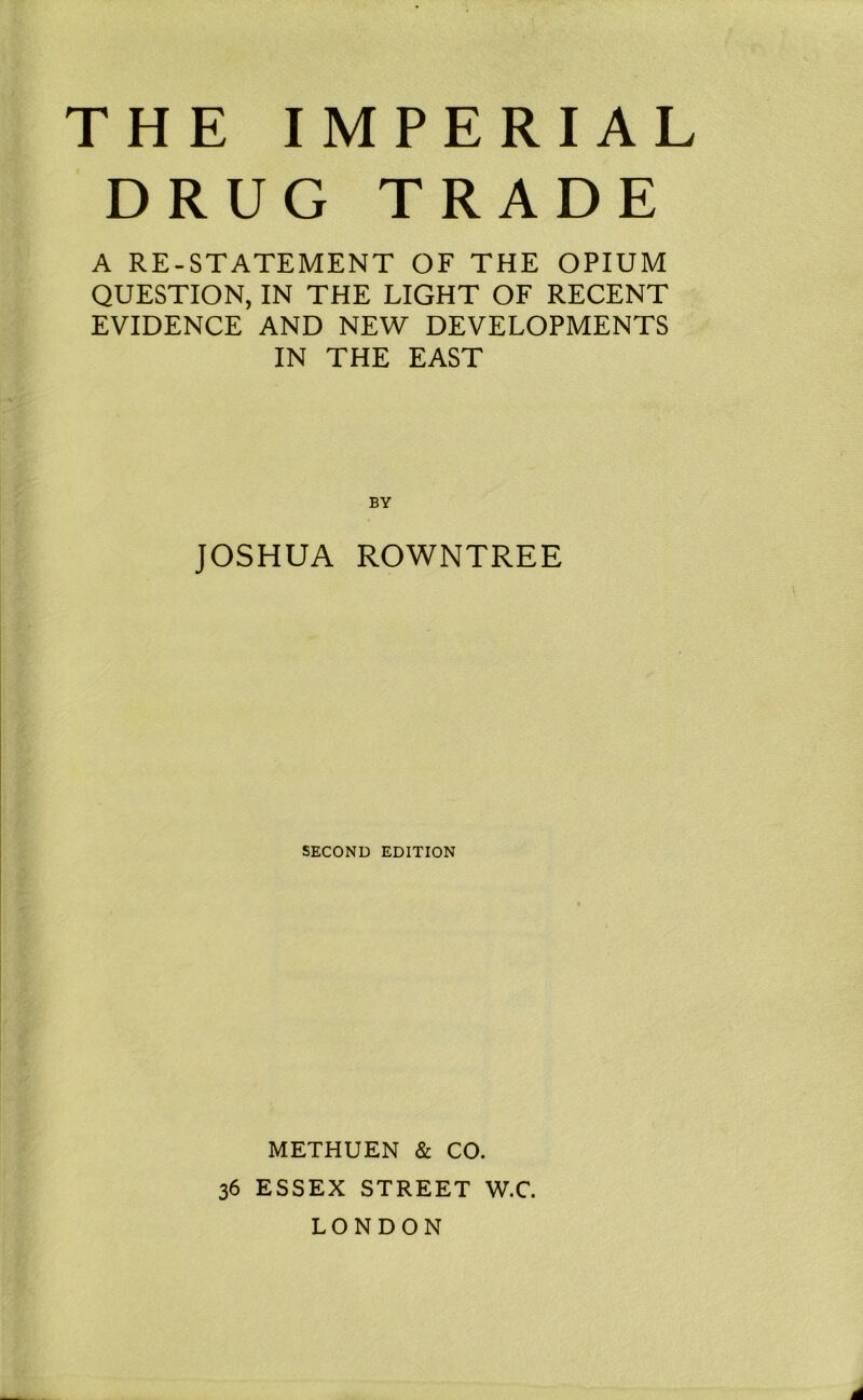 THE IMPERIAL DRUG TRADE A RE-STATEMENT OF THE OPIUM QUESTION, IN THE LIGHT OF RECENT EVIDENCE AND NEW DEVELOPMENTS IN THE EAST BY JOSHUA ROWNTREE SECOND EDITION METHUEN 8c CO. 36 ESSEX STREET W.C. LONDON