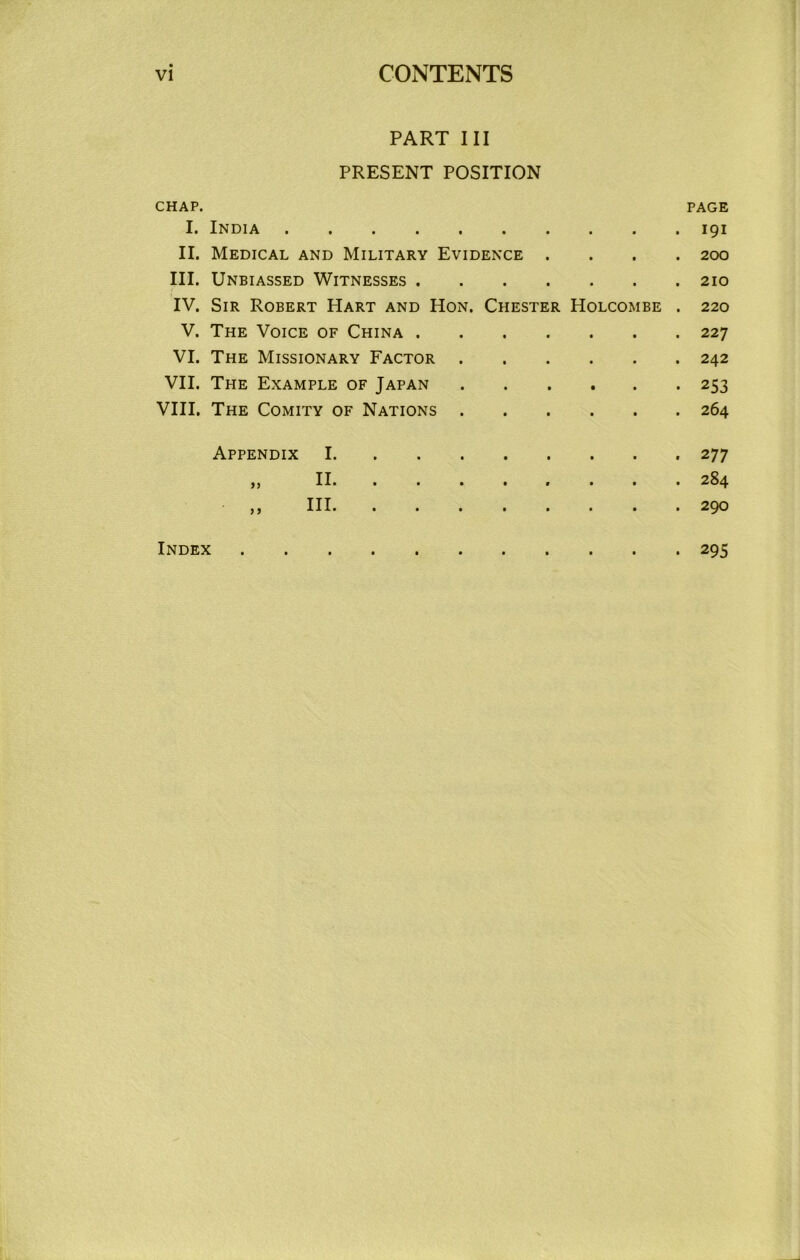 PART III PRESENT POSITION CHAP. PAGE I. India 191 II. Medical and Military Evidence .... 200 HI. Unbiassed Witnesses 210 IV. Sir Robert Hart and Hon. Chester Holcombe . 220 V. The Voice of China 227 VI. The Missionary Factor 242 VII. The Example of Japan 253 VIII. The Comity of Nations 264 Appendix I. II. HI. 277 284 290 Index 295