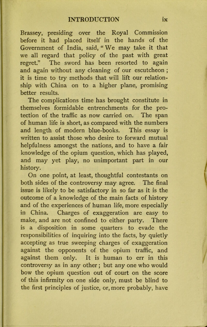 Brassey, presiding over the Royal Commission before it had placed itself in the hands of the Government of India, said, “We may take it that we all regard that policy of the past with great regret.” The sword has been resorted to again and again without any cleaning of our escutcheon ; it is time to try methods that will lift our relation- ship with China on to a higher plane, promising better results. The complications time has brought constitute in themselves formidable entrenchments for the pro- tection of the traffic as now carried on. The span of human life is short, as compared with the numbers and length of modern blue-books. This essay is written to assist those who desire to forward mutual helpfulness amongst the nations, and to have a fair knowledge of the opium question, which has played, and may yet play, no unimportant part in our history. On one point, at least, thoughtful contestants on both sides of the controversy may agree. The final issue is likely to be satisfactory in so far as it is the outcome of a knowledge of the main facts of history and of the experiences of human life, more especially in China. Charges of exaggeration are easy to make, and are not confined to either party. There is a disposition in some quarters to evade the responsibilities of inquiring into the facts, by quietly accepting as true sweeping charges of exaggeration against the opponents of the opium traffic, and against them only. It is human to err in this controversy as in any other; but any one who would bow the opium question out of court on the score of this infirmity on one side only, must be blind to the first principles of justice, or, more probably, have