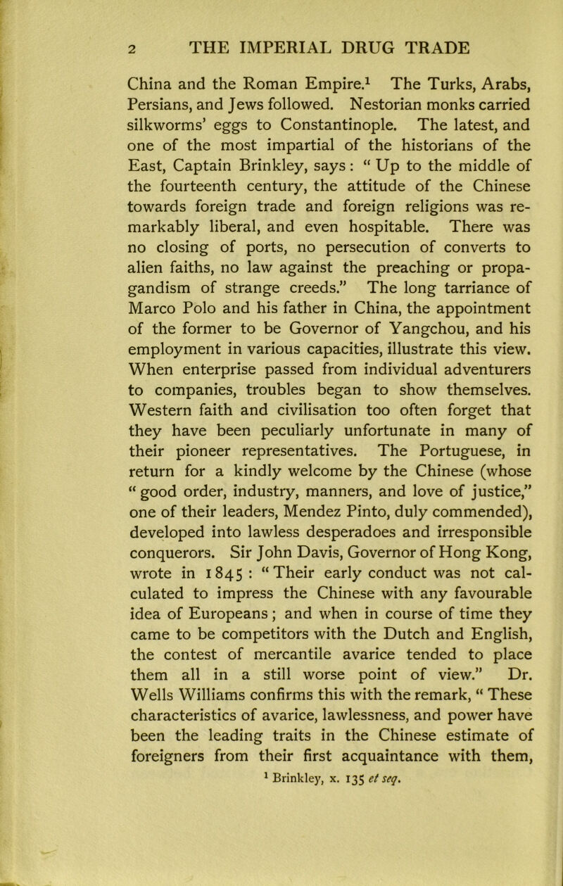 China and the Roman Empire.^ The Turks, Arabs, Persians, and Jews followed. Nestorian monks carried silkworms’ eggs to Constantinople. The latest, and one of the most impartial of the historians of the East, Captain Brinkley, says: “ Up to the middle of the fourteenth century, the attitude of the Chinese towards foreign trade and foreign religions was re- markably liberal, and even hospitable. There was no closing of ports, no persecution of converts to alien faiths, no law against the preaching or propa- gandism of strange creeds.” The long tarriance of Marco Polo and his father in China, the appointment of the former to be Governor of Yangchou, and his employment in various capacities, illustrate this view. When enterprise passed from individual adventurers to companies, troubles began to show themselves. Western faith and civilisation too often forget that they have been peculiarly unfortunate in many of their pioneer representatives. The Portuguese, in return for a kindly welcome by the Chinese (whose “ good order, industry, manners, and love of justice,” one of their leaders, Mendez Pinto, duly commended), developed into lawless desperadoes and irresponsible conquerors. Sir John Davis, Governor of Hong Kong, wrote in 1845: “Their early conduct was not cal- culated to impress the Chinese with any favourable idea of Europeans; and when in course of time they came to be competitors with the Dutch and English, the contest of mercantile avarice tended to place them all in a still worse point of view.” Dr. Wells Williams confirms this with the remark, “ These characteristics of avarice, lawlessness, and power have been the leading traits in the Chinese estimate of foreigners from their first acquaintance with them, ^ Brinkley, x. 135 et seq.