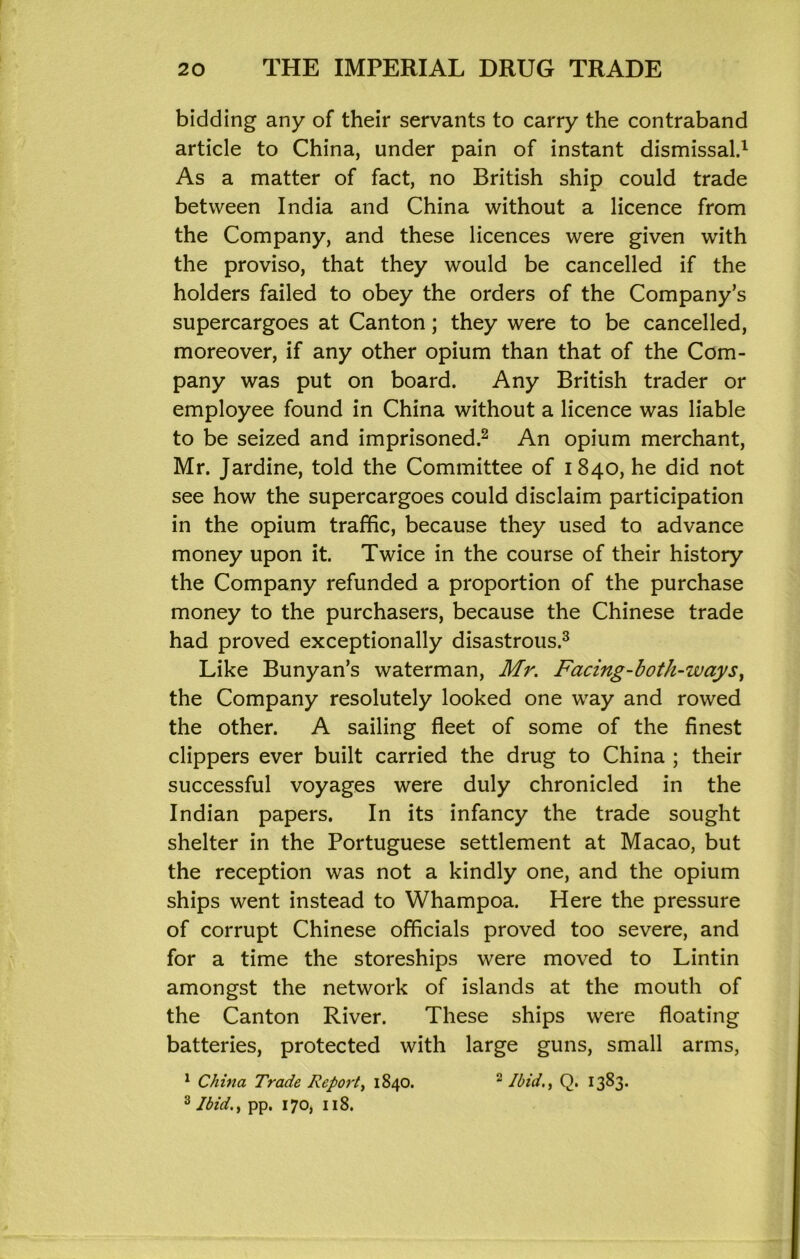 bidding any of their servants to carry the contraband article to China, under pain of instant dismissal.^ As a matter of fact, no British ship could trade between India and China without a licence from the Company, and these licences were given with the proviso, that they would be cancelled if the holders failed to obey the orders of the Company’s supercargoes at Canton; they were to be cancelled, moreover, if any other opium than that of the Com- pany was put on board. Any British trader or employee found in China without a licence was liable to be seized and imprisoned.^ An opium merchant, Mr. Jardine, told the Committee of 1840, he did not see how the supercargoes could disclaim participation in the opium traffic, because they used to advance money upon it. Twice in the course of their history the Company refunded a proportion of the purchase money to the purchasers, because the Chinese trade had proved exceptionally disastrous.^ Like Bunyan’s waterman, Mr. Facing-both-ways^ the Company resolutely looked one way and rowed the other. A sailing fleet of some of the finest clippers ever built carried the drug to China ; their successful voyages were duly chronicled in the Indian papers. In its infancy the trade sought shelter in the Portuguese settlement at Macao, but the reception was not a kindly one, and the opium ships went instead to Whampoa. Here the pressure of corrupt Chinese officials proved too severe, and for a time the storeships were moved to Lintin amongst the network of islands at the mouth of the Canton River. These ships were floating batteries, protected with large guns, small arms, ^ China Trade Report^ 1840. ^ Ibid.^ Q. 1383* ^ Ibid.^ pp. 170, 118.