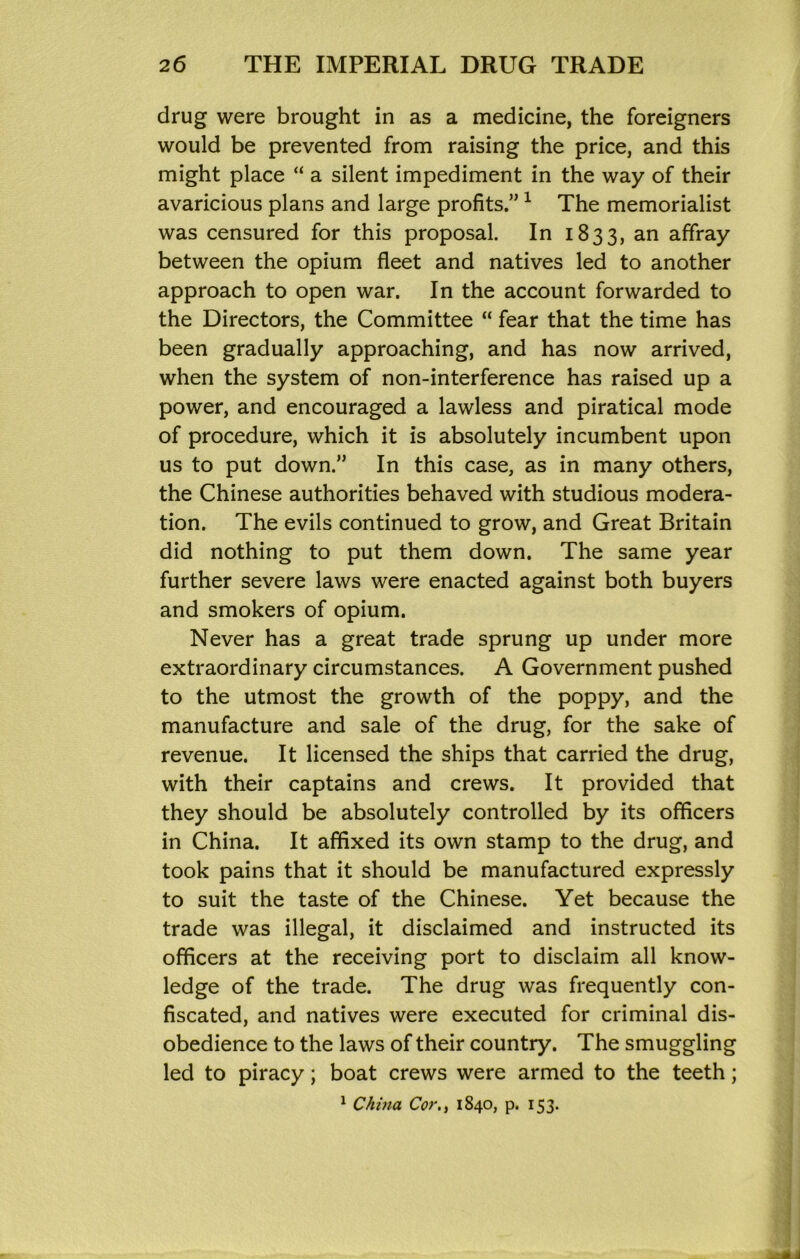 drug were brought in as a medicine, the foreigners would be prevented from raising the price, and this might place “ a silent impediment in the way of their avaricious plans and large profits.” ^ The memorialist was censured for this proposal. In 1833, an affray between the opium fleet and natives led to another approach to open war. In the account forwarded to the Directors, the Committee “ fear that the time has been gradually approaching, and has now arrived, when the system of non-interference has raised up a power, and encouraged a lawless and piratical mode of procedure, which it is absolutely incumbent upon us to put down.” In this case, as in many others, the Chinese authorities behaved with studious modera- tion. The evils continued to grow, and Great Britain did nothing to put them down. The same year further severe laws were enacted against both buyers and smokers of opium. Never has a great trade sprung up under more extraordinary circumstances. A Government pushed to the utmost the growth of the poppy, and the manufacture and sale of the drug, for the sake of revenue. It licensed the ships that carried the drug, with their captains and crews. It provided that they should be absolutely controlled by its officers in China. It affixed its own stamp to the drug, and took pains that it should be manufactured expressly to suit the taste of the Chinese. Yet because the trade was illegal, it disclaimed and instructed its officers at the receiving port to disclaim all know- ledge of the trade. The drug was frequently con- fiscated, and natives were executed for criminal dis- obedience to the laws of their country. The smuggling led to piracy; boat crews were armed to the teeth;