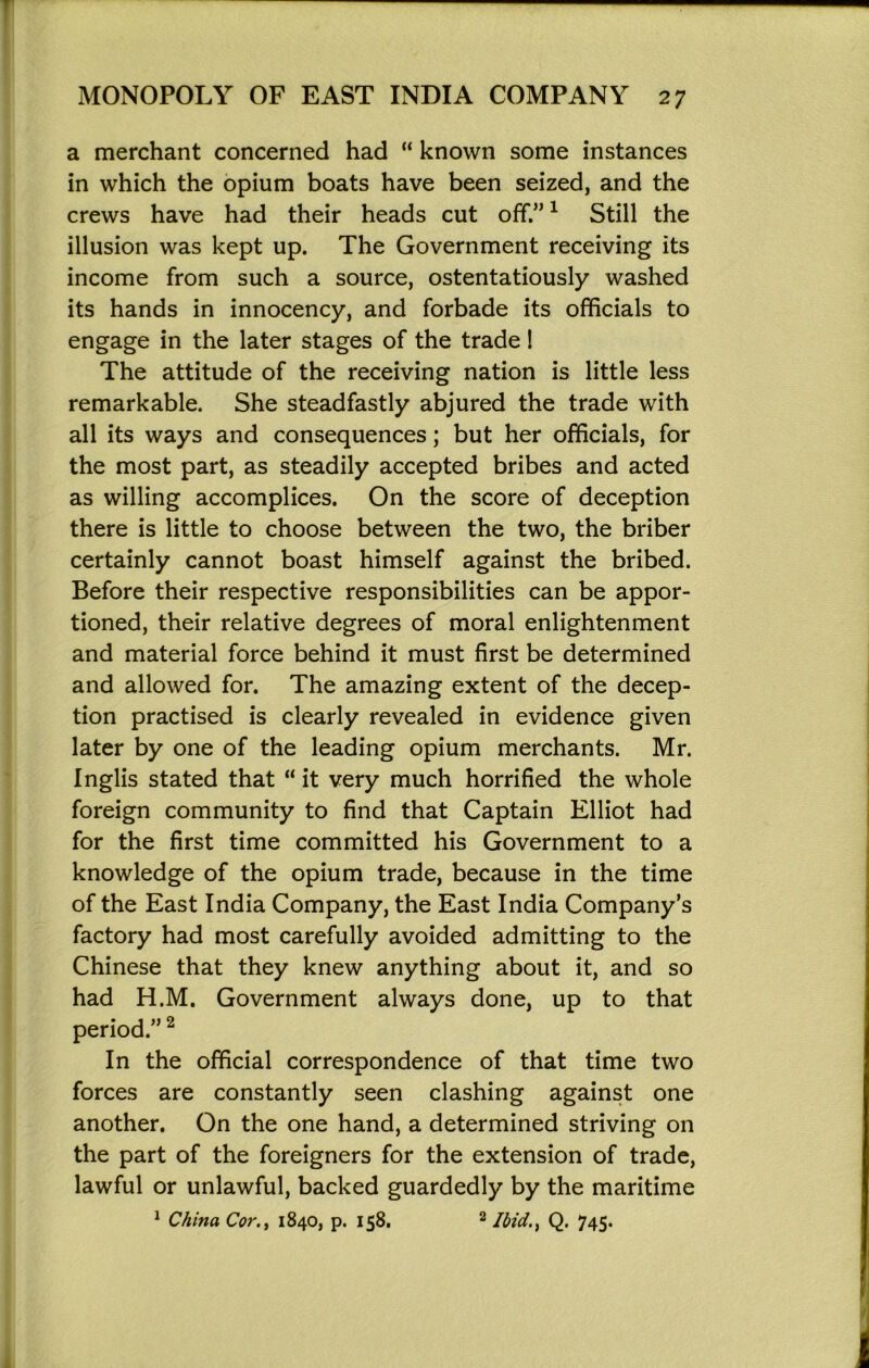 a merchant concerned had “ known some instances in which the opium boats have been seized, and the crews have had their heads cut off.” ^ Still the illusion was kept up. The Government receiving its income from such a source, ostentatiously washed its hands in innocency, and forbade its officials to engage in the later stages of the trade! The attitude of the receiving nation is little less remarkable. She steadfastly abjured the trade with all its ways and consequences; but her officials, for the most part, as steadily accepted bribes and acted as willing accomplices. On the score of deception there is little to choose between the two, the briber certainly cannot boast himself against the bribed. Before their respective responsibilities can be appor- tioned, their relative degrees of moral enlightenment and material force behind it must first be determined and allowed for. The amazing extent of the decep- tion practised is clearly revealed in evidence given later by one of the leading opium merchants. Mr. Inglis stated that “ it very much horrified the whole foreign community to find that Captain Elliot had for the first time committed his Government to a knowledge of the opium trade, because in the time of the East India Company, the East India Company’s factory had most carefully avoided admitting to the Chinese that they knew anything about it, and so had H.M. Government always done, up to that period.” ^ In the official correspondence of that time two forces are constantly seen clashing against one another. On the one hand, a determined striving on the part of the foreigners for the extension of trade, lawful or unlawful, backed guardedly by the maritime