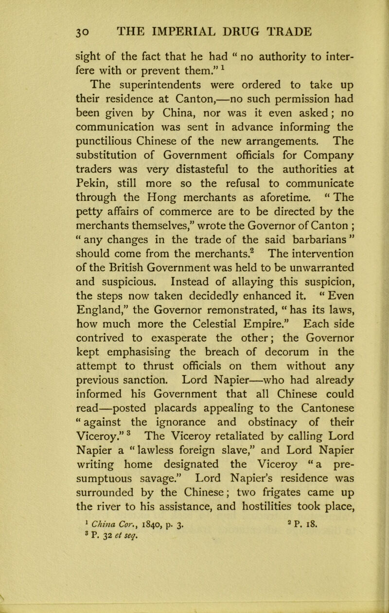 sight of the fact that he had “ no authority to inter- fere with or prevent them.” ^ The superintendents were ordered to take up their residence at Canton,—no such permission had been given by China, nor was it even asked; no communication was sent in advance informing the punctilious Chinese of the new arrangements. The substitution of Government officials for Company traders was very distasteful to the authorities at Pekin, still more so the refusal to communicate through the Hong merchants as aforetime. “ The petty affairs of commerce are to be directed by the merchants themselves,” wrote the Governor of Canton ; “ any changes in the trade of the said barbarians ” should come from the merchants.^ The intervention of the British Government was held to be unwarranted and suspicious. Instead of allaying this suspicion, the steps now taken decidedly enhanced it. “ Even England,” the Governor remonstrated, “ has its laws, how much more the Celestial Empire.” Each side contrived to exasperate the other; the Governor kept emphasising the breach of decorum in the attempt to thrust officials on them without any previous sanction. Lord Napier—who had already informed his Government that all Chinese could read—posted placards appealing to the Cantonese “ against the ignorance and obstinacy of their Viceroy.” ^ The Viceroy retaliated by calling Lord Napier a “lawless foreign slave,” and Lord Napier writing home designated the Viceroy “ a pre- sumptuous savage.” Lord Napier’s residence was surrounded by the Chinese; two frigates came up the river to his assistance, and hostilities took place, ® P. yz et seq.