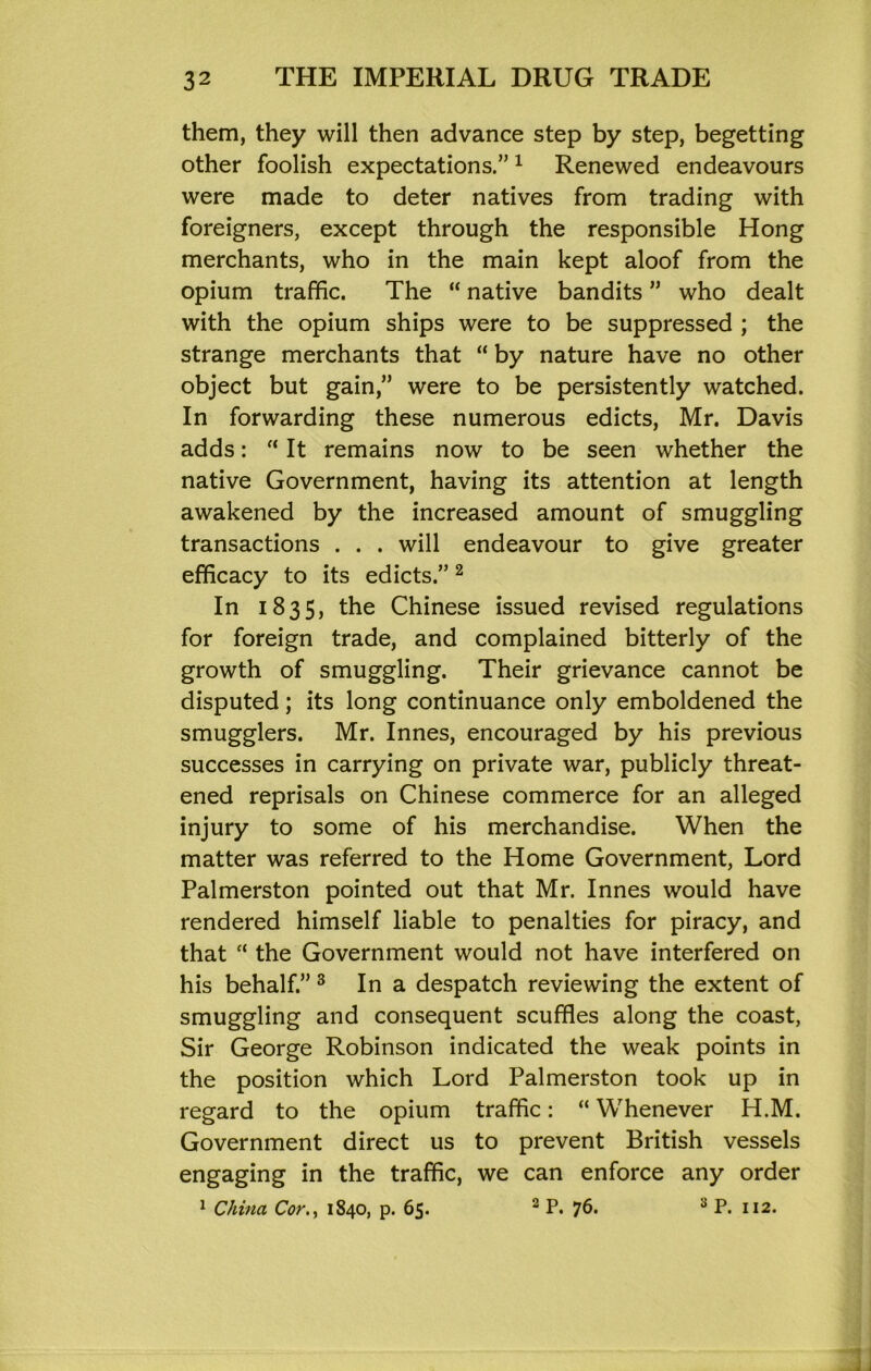 them, they will then advance step by step, begetting other foolish expectations.” ^ Renewed endeavours were made to deter natives from trading with foreigners, except through the responsible Hong merchants, who in the main kept aloof from the opium traffic. The “ native bandits ” who dealt with the opium ships were to be suppressed ; the strange merchants that “ by nature have no other object but gain,” were to be persistently watched. In forwarding these numerous edicts, Mr. Davis adds: “ It remains now to be seen whether the native Government, having its attention at length awakened by the increased amount of smuggling transactions . . . will endeavour to give greater efficacy to its edicts.” ^ In 1835, the Chinese issued revised regulations for foreign trade, and complained bitterly of the growth of smuggling. Their grievance cannot be disputed; its long continuance only emboldened the smugglers. Mr. Innes, encouraged by his previous successes in carrying on private war, publicly threat- ened reprisals on Chinese commerce for an alleged injury to some of his merchandise. When the matter was referred to the Home Government, Lord Palmerston pointed out that Mr. Innes would have rendered himself liable to penalties for piracy, and that “ the Government would not have interfered on his behalf.” ^ In a despatch reviewing the extent of smuggling and consequent scuffles along the coast. Sir George Robinson indicated the weak points in the position which Lord Palmerston took up in regard to the opium traffic: “ Whenever H.M. Government direct us to prevent British vessels engaging in the traffic, we can enforce any order