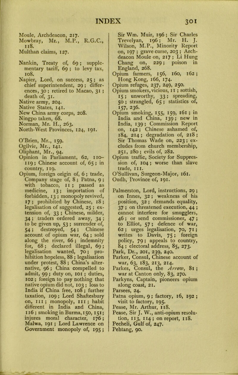 Moule, Archdeacon, 217. Mowbray, Mr,, M.P., R.G.C., 118. Multhan claims, 127. Nankin, Treaty of, 69; supple- mentary tariff, 69 ; to levy tax, 108. Napier, Lord, on success, 25 ; as chief superintendent, 29 ; differ- ences, 30; retired to Macao, 31 ; death of, 31. Native army, 204. Native States, 141. New China army corps, 208. Ningpo taken, 68. Norman, Mr. H., 263. North-West Provinces, 124, 191. O’Brien, Mr., 159. Ogilvie, Mr., 141. Oliphant, Mr., 94, Opinion in Parliament, 62, iio- 119; Chinese account of, 65; in country, 119. Opium, foreign origin of, 6; trade. Company stage of, 8; Patna, 9; with tobacco, ii ; passed as medicine, 13; importation of forbidden, 13 ; monopoly revived, 17; prohibited by Chinese, 18; legalisation of suggested, 25 ; ex- tension of, 33 ; Chinese, milder, 34; traders ordered away, 34 ; to be given up, 53 ; surrender of, 54; destroyed, 54; Chinese account of opium war, 64; sold along the river, 66; indemnity for, 68; declared illegal, 69; legalisation wanted, 70; pro- hibition hopeless, 88 ; legalisation under protest, 88; China’s alter- native, 96; China compelled to admit, 99; duty on, 101 ; duties, 102 ; foreign to pay nothing that native opium did not, 103 ; loss to India if China free, 108; further taxation, 109; Lord Shaftesbury on, III ; monopoly, iii ; habit different in India and China, 116 ; smoking in Burma, 150, 151; injures moral character, 176; Malwa, 191 ; Lord Lawrence on Government monopoly of, 195; Sir Wm. Muir, 196; Sir Charles Trevelyan, 196; Mr. H. J. Wilson, M.P., Minority Report on, 197 ; grave curse, 203 ; Arch- deacon Moule on, 217 ; Li Hung Chang on, 229; poison in England, 268. Opium farmers, 156, 160, 162; Hong Kong, 166, 174. Opium refuges, 237, 249, 250. Opium smokers, vicious, ii ; sottish, 15 ; unworthy, 33 ; spreading, 50 ; strangled, 65 ; statistics of, 157, 236. Opium smoking, 155, 159, i6i ; in India and China, 139; new in India, 139; Commission Report on, 142; Chinese ashamed of, 184, 214; degradation of, 218; Sir Thomas Wade on, 223 ; ex- cludes from church membership, 251, 280; evils of, 282. Opium traffic. Society for Suppres- sion of, 104; worse than slave trade, iii. O’Sullivan, Surgeon-Major, 161. Oudh, Province of, 191. Palmerston, Lord, instructions, 29; on Innes, 32 ; weakness of his position, 32; demands equality, 37 ; on threatened execution, 44 ; cannot interfere for smugglers, 46; or send commissioner, 47 ; to Elliot, 57; defence of war, 62 ; urges legalisation, 70, 71; writes to Davis, 75; foreign policy, 79; appeals to country, 84 ; electoral address, 85, 273. Park, Dr., 201, 239, 240. Parker, Consul, Chinese account of war, 63, 183, 213, 214. Parkes, Consul, the Arrow, 81 ; war at Canton only, 83, 270. Parkyns, Captain, pioneers opium along coast, 21. Parsees, 24. Patna opium, 9; factory, 16, 192 ; visit to factory, 195. Pease, Mr. Arthur, 118. Pease, Sir J. W., anti-opium resolu- tion, 113, 114; on report, 118. Pecheli, Gulf of, 247. Pehtang, 90.