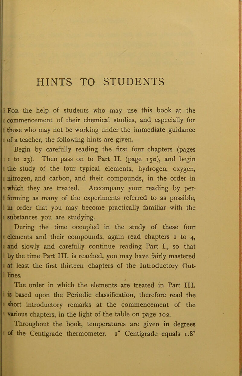 HINTS TO STUDENTS • For the help of students who may use this book at the * commencement of their chemical studies, and especially for i those who may not be working under the immediate guidance . of a teacher, the following hints are given. Begin by carefully reading the first four chapters (pages I to 23). Then pass on to Part II. (page 150), and begin the study of the four typical elements, hydrogen, oxygen, r nitrogen, and carbon, and their compounds, in the order in which they are treated. Accompany your reading by per- : forming as many of the experiments referred to as possible, : in order that you may become practically familiar with the I substances you are studying. During the time occupied in the study of these four ' elements and their compounds, again read chapters i to 4, : and slowly and carefully continue reading Part I., so that by the time Part III. is reached, you may have fairly mastered at least the first thirteen chapters of the Introductory Out- lines. The order in which the elements are treated in Part III. is based upon the Periodic classification, therefore read the short introductory remarks at the commencement of the ■ various chapters, in the light of the table on page 102. Throughout the book, temperatures are given in degrees of the Centigrade thermometer, i* Centigrade equals 1.8*