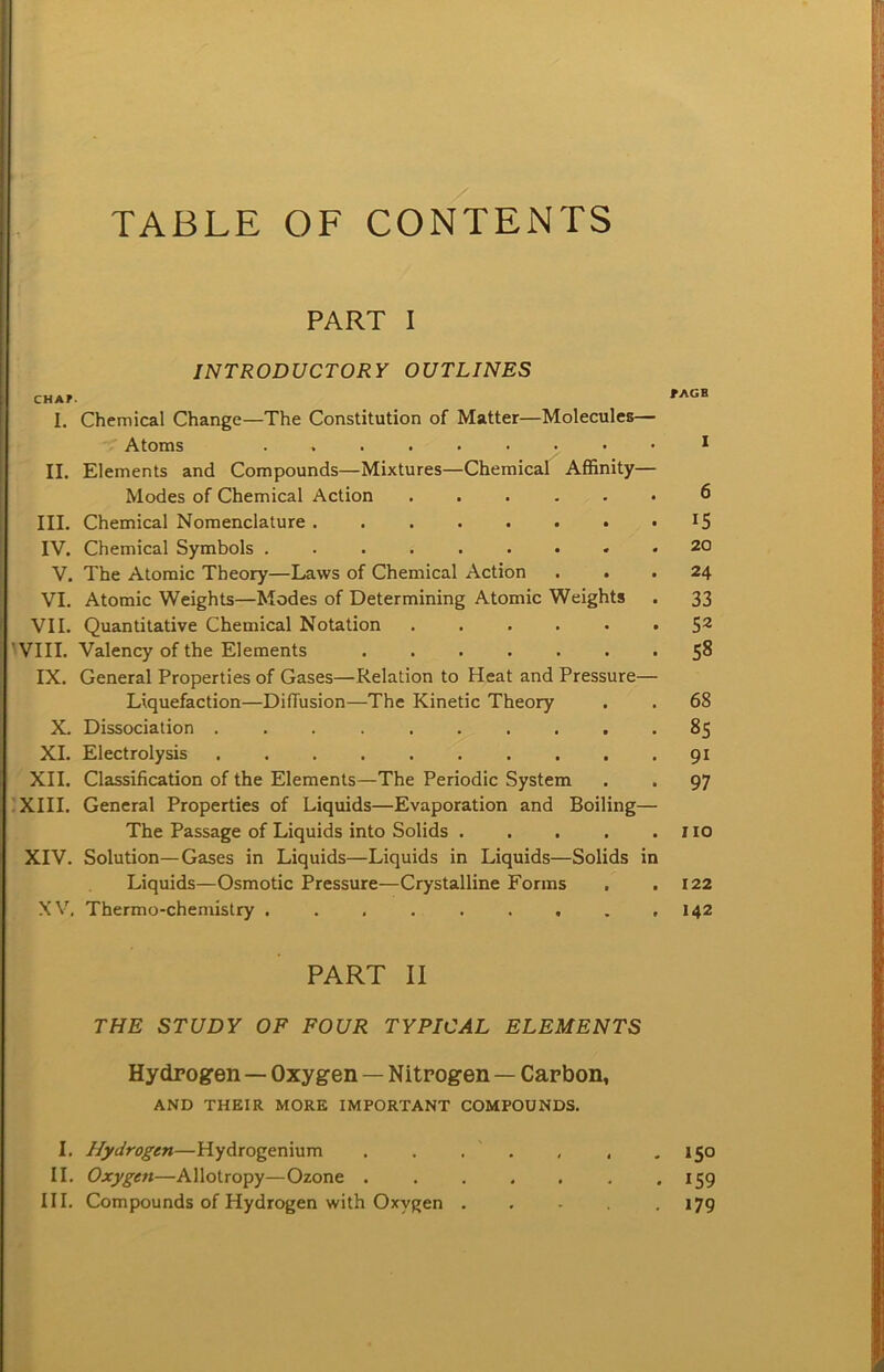 TABLE OF CONTENTS PART I INTRODUCTORY OUTLINES CHAT- fAGH I. Chemical Change—The Constitution of Matter—Molecules— Atoms ......... I II. Elements and Compounds—Mixtures—Chemical Affinity— Modes of Chemical Action ...... 6 III. Chemical Nomenclature ^5 IV. Chemical Symbols . 20 V. The Atomic Theory—Laws of Chemical Action ... 24 VI. Atomic Weights—Modes of Determining Atomic Weights . 33 VII. Quantitative Chemical Notation ...... 5^ 'VIII. Valency of the Elements 5^ IX. General Properties of Gases—Relation to Heat and Pressure— Liquefaction—Diffusion—The Kinetic Theory . . 68 X. Dissociation 85 XI. Electrolysis .......... 91 XII. Classification of the Elements—The Periodic System . . 97 XIII. General Properties of Liquids—Evaporation and Boiling— The Passage of Liquids into Solids . . . . .110 XIV. Solution—Gases in Liquids—Liquids in Liquids—Solids in Liquids—Osmotic Pressure—Crystalline Forms . .122 XV'. Thermo-chemistry . . . . . . . . ,142 PART II THE STUDY OF FOUR TYPICAL ELEMENTS Hydrogen—Oxygen — Nitrogen—Carbon, AND THEIR MORE IMPORTANT COMPOUNDS. I. Hydrogen—Hydrogenium . . . . , , - 150 II. Oxygen—Allotropy—Ozone 159 III. Compounds of Hydrogen with Oxygen . . - .179