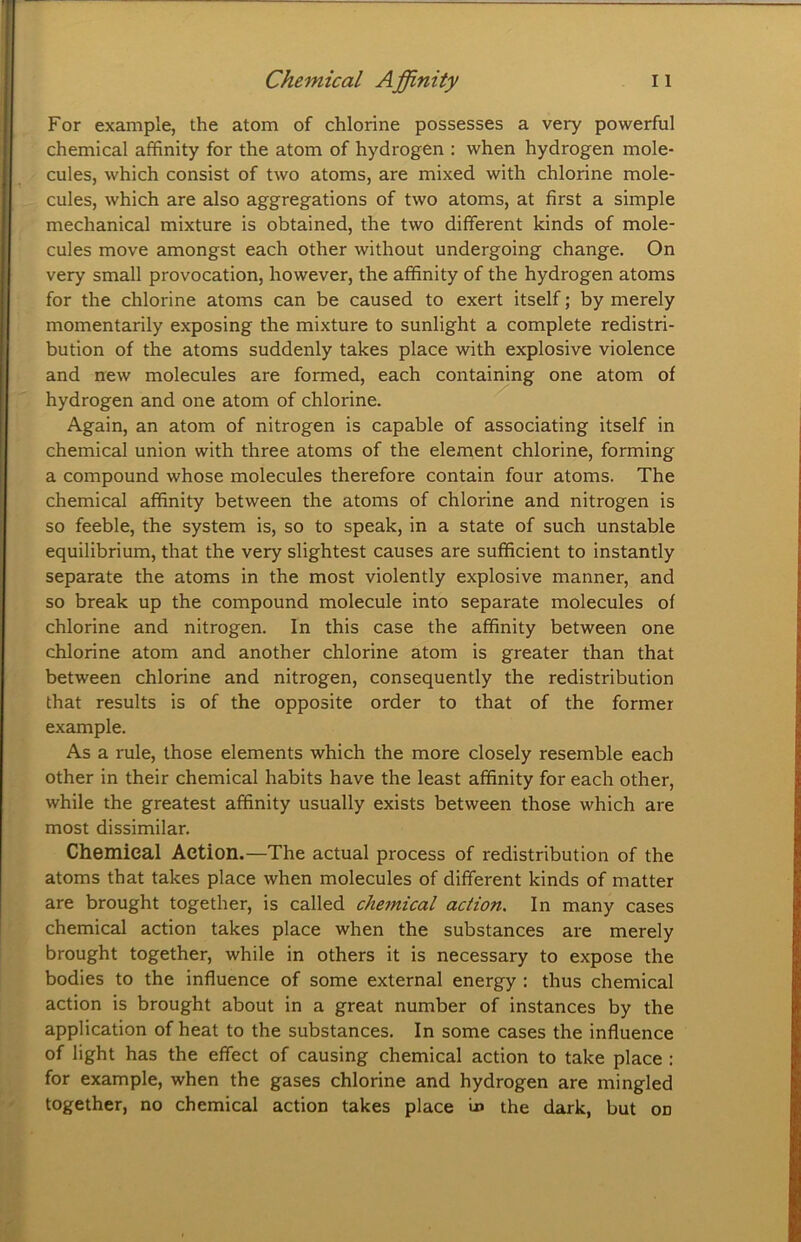 For example, the atom of chlorine possesses a very powerful chemical affinity for the atom of hydrogen : when hydrogen mole- cules, which consist of two atoms, are mixed with chlorine mole- cules, which are also aggregations of two atoms, at first a simple mechanical mixture is obtained, the two different kinds of mole- cules move amongst each other without undergoing change. On very small provocation, however, the affinity of the hydrogen atoms for the chlorine atoms can be caused to exert itself; by merely momentarily exposing the mixture to sunlight a complete redistri- bution of the atoms suddenly takes place with explosive violence and new molecules are formed, each containing one atom of hydrogen and one atom of chlorine. Again, an atom of nitrogen is capable of associating itself in chemical union with three atoms of the element chlorine, forming a compound whose molecules therefore contain four atoms. The chemical affinity between the atoms of chlorine and nitrogen is so feeble, the system is, so to speak, in a state of such unstable equilibrium, that the very slightest causes are sufficient to instantly separate the atoms in the most violently explosive manner, and so break up the compound molecule into separate molecules of chlorine and nitrogen. In this case the affinity between one chlorine atom and another chlorine atom is greater than that between chlorine and nitrogen, consequently the redistribution that results is of the opposite order to that of the former example. As a rule, those elements which the more closely resemble each other in their chemical habits have the least affinity for each other, while the greatest affinity usually exists between those which are most dissimilar. Chemical Action.—The actual process of redistribution of the atoms that takes place when molecules of different kinds of matter are brought together, is called chemical action. In many cases chemical action takes place when the substances are merely brought together, while in others it is necessary to expose the bodies to the influence of some external energy : thus chemical action is brought about in a great number of instances by the application of heat to the substances. In some cases the influence of light has the effect of causing chemical action to take place : for example, when the gases chlorine and hydrogen are mingled together, no chemical action takes place u> the dark, but on