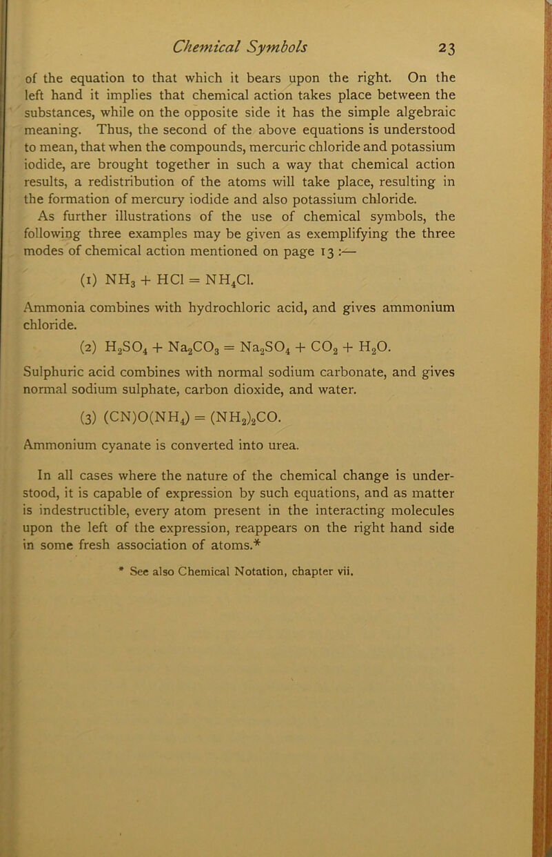 of the equation to that which it bears upon the right. On the left hand it implies that chemical action takes place between the substances, while on the opposite side it has the simple algebraic meaning. Thus, the second of the above equations is understood to mean, that when the compounds, mercuric chloride and potassium iodide, are brought together in such a way that chemical action results, a redistribution of the atoms will take place, resulting in the formation of mercury iodide and also potassium chloride. As further illustrations of the use of chemical symbols, the following three examples may be given as exemplifying the three modes of chemical action mentioned on page 13 :— (1) NHg + HCl = NH4CI. Ammonia combines with hydrochloric acid, and gives ammonium chloride. (2) H2SO4 + NagCOg = Na2S04 + CO2 + H2O. Sulphuric acid combines with normal sodium carbonate, and gives normal sodium sulphate, carbon dioxide, and water. (3) (CN)0(NH4) = (NH2)2C0. Ammonium cyanate is converted into urea. In all cases where the nature of the chemical change is under- stood, it is capable of expression by such equations, and as matter is indestructible, every atom present in the interacting molecules upon the left of the expression, reappears on the right hand side in some fresh association of atoms.* * See also Chemical Notation, chapter vii.