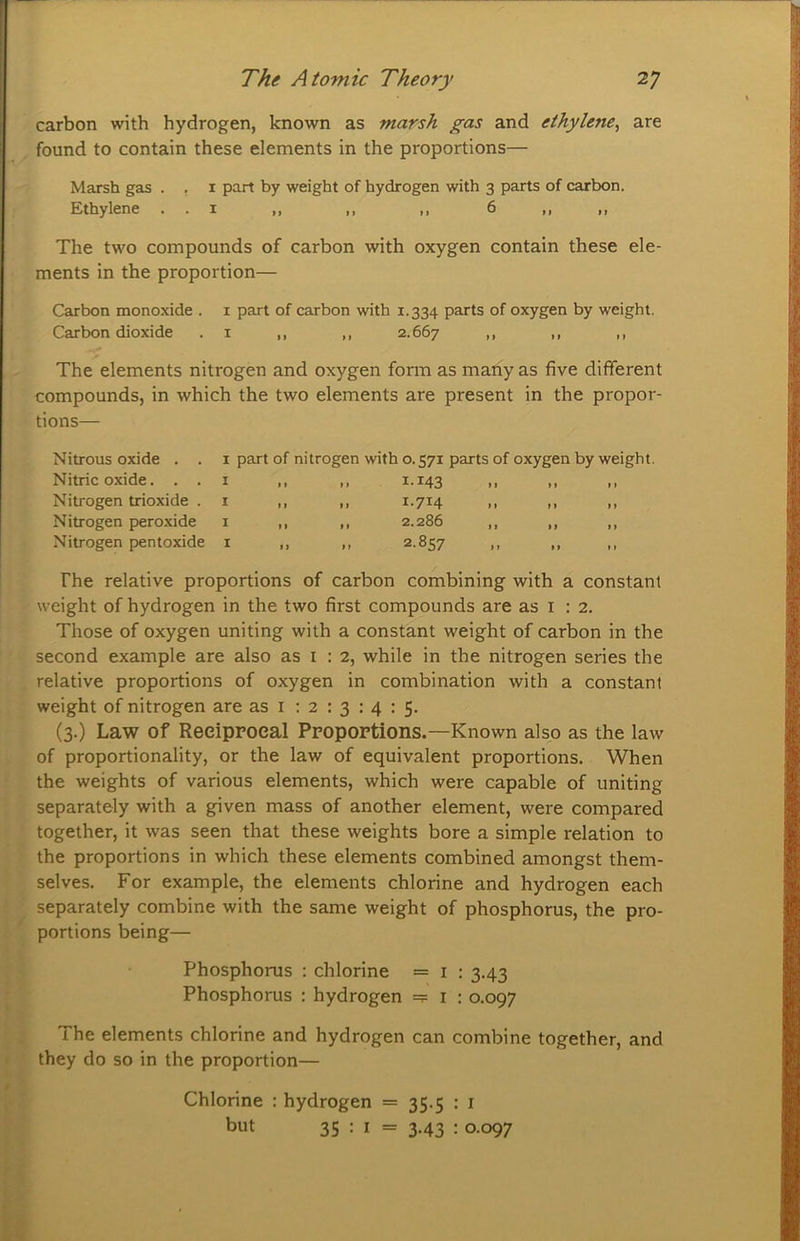 carbon with hydrogen, known as marsh gas and ethylene^ are found to contain these elements in the proportions— Marsh gas . , i part by weight of hydrogen with 3 parts of carbon. Ethylene . . i ,, ,, ,, 6 ,, ,, The two compounds of carbon with oxygen contain these ele- ments in the proportion— Carbon monoxide . i part of carbon with 1.334 parts of oxygen by weight. Carbon dioxide .1 ,, ,, 2.667 >> >> « The elements nitrogen and oxygen form as many as five different compounds, in which the two elements are present in the propor- tions— Nitrous oxide . . Nitric oxide. . . Nitrogen trioxide . Nitrogen pero.xide Nitrogen pentoxide I part of nitrogen with 0.571 parts of oxygen by weight. r II II ^*^43 II II II r II II ^.714 M II II r II II 2.286 ,, ,, ,, r II II ^*^57 II II II The relative proportions of carbon combining with a constant weight of hydrogen in the two first compounds are as i : 2. Those of oxygen uniting with a constant weight of carbon in the second example are also as i : 2, while in the nitrogen series the relative proportions of oxygen in combination with a constant weight of nitrogen are as i : 2 : 3 : 4 : 5. (3.) Law of Reeippoeal Propoptions.—Known also as the law of proportionality, or the law of equivalent proportions. When the weights of various elements, which were capable of uniting separately with a given mass of another element, were compared together, it was seen that these weights bore a simple relation to the proportions in which these elements combined amongst them- selves. For example, the elements chlorine and hydrogen each separately combine with the same weight of phosphorus, the pro- portions being— Phosphorus : chlorine = i : 3.43 Phosphorus : hydrogen =? i : 0.097 The elements chlorine and hydrogen can combine together, and they do so in the proportion— Chlorine : hydrogen = 35.5 : i but 35 : I = 3-43 : o-°97