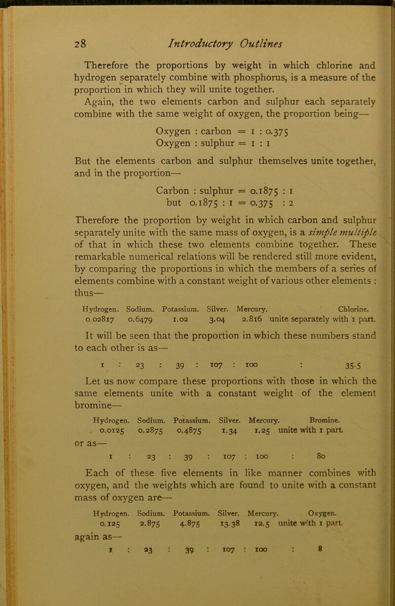 Therefore the proportions by weight in which chlorine and hydrogen separately combine with phosphorus, is a measure of the proportion in which they will unite together. Again, the two elements carbon and sulphur each separately , combine with the same weight of oxygen, the proportion being— Oxygen : carbon = i : 0.375 Oxygen : sulphur =1:1 But the elements carbon and sulphur themselves unite together, and in the proportion— ; \ Carbon : sulphur = 0.1875 : i f | but 0.1875 : I = 0.375 : 2 Therefore the proportion by weight in which carbon and sulphur separately unite with the same mass of oxygen, is a simple multiple of that in which these two elements combine together. These , remarkable numerical relations will be rendered still more evident, f by comparing the proportions in which the members of a series of # elements combine with a constant weight of various other elements : J thus— * Hydrogen. Sodium. Potassium. Silver. Mercury. Chlorine. ^ 0.02817 0.6479 1-02 3.04 2.816 unite separately with i part. ^ It will be seen that the proportion in which these numbers stand * to each other is as— B I : 23 : 39 : 107 : 100 : 35.5 p Let us now compare these proportions with those in which the ^ same elements unite with a constant weight of the element bromine— M Hydrogen. Sodium. Potassium. Silver. Mercury. Bromine. * 0.0125 0.2875 0.4875 1.34 1.25 unite with I part or as— I ; 23 : 39 : 107 100 : 80 Each of these five elements in like manner combines \vith oxygen, and the weights which are found to unite with a constant mass of oxygen are— Hydrogen. Sodium. Potassium. Silver. Mercury. Oxygen. 0.125 2.875 4-875 13-38 12.5 unite with I part. again as— i; : 23 ; 39 : 107 : 100 : 8