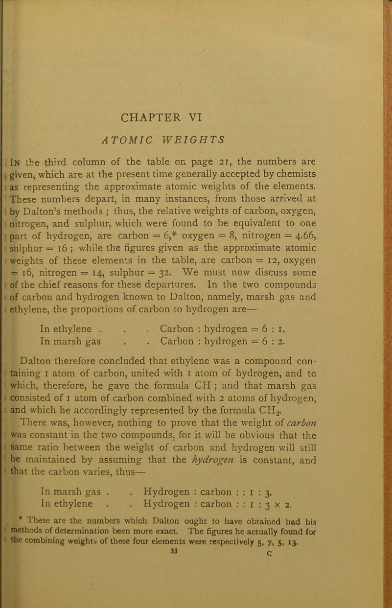 CHAPTER VI ATOMIC WEIGHTS In ihe third column of the table on page 21, the numbers are . given, which are at the present time generally accepted by chemists . as representing the approximate atomic weights of the elements. These numbers depart, in many instances, from those arrived at by Dalton’s methods ; thus, the relative weights of carbon, oxygen, nitrogen, and sulphur, which were found to be equivalent to one . part of hydrogen, are carbon = 6,* oxygen = 8, nitrogen = 4.66, sulphur = 16 ; while the figures given as the approximate atomic weights of these elements in the table, are carbon = 12, oxygen = 16, nitrogen = 14, sulphur = 32. We must now discuss some of the chief reasons for these departures. In the two compounds of carbon and hydrogen known to Dalton, namely, marsh gas and ethylene, the proportions of carbon to hydrogen are— In ethylene . . . Carbon : hydrogen = 6 : i. In marsh gas . . Carbon : hydrogen = 6:2. Dalton therefore concluded that ethylene was a compound con- taining I atom of carbon, united with i atom of hydrogen, and to which, therefore, he gave the formula CH ; and that marsh gas consisted of 1 atom of carbon combined with 2 atoms of hydrogen, and which he accordingly represented by the formula CHg. There was, however, nothing to prove that the w'eight of carbon was constant in the two compounds, for it will be obvious that the same ratio between the weight of carbon and hydrogen will still be maintained by assuming that the hydrogen is constant, and that the carbon varies, thus— In marsh gas . . Hydrogen : carbon : : i : 3. In ethylene . . Hydrogen : carbon : : i : 3 x 2. * These are the numbers which Dalton ought to have obtained had his methods of determination been more exact. The figures he actually found for