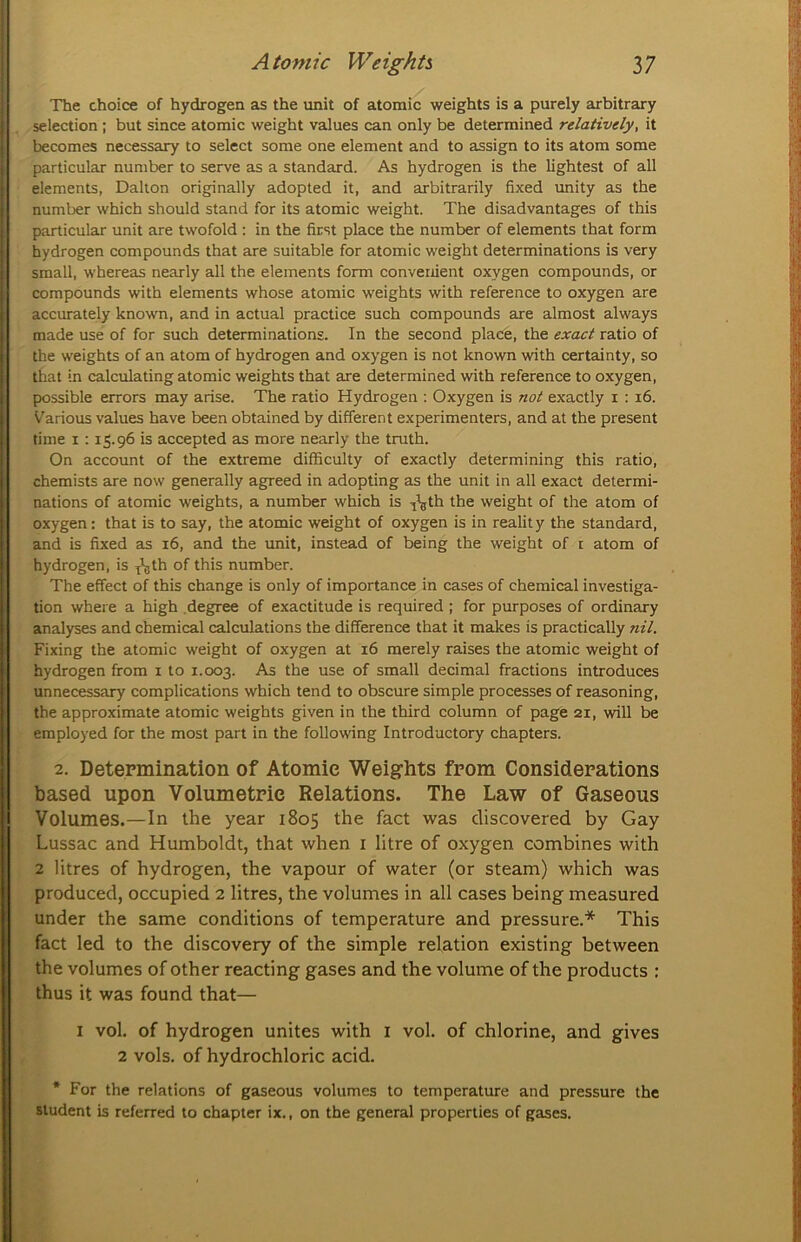 The choice of hydrogen as the unit of atomic weights is a purely arbitrary selection ; but since atomic weight values can only be determined relatively, it becomes necessary to select some one element and to assign to its atom some particular number to serve as a standard. As hydrogen is the lightest of all elements, Dalton originally adopted it, and arbitrarily fixed unity as the number which should stand for its atomic weight. The disadvantages of this particular unit are twofold ; in the first place the number of elements that form hydrogen compounds that are suitable for atomic weight determinations is very small, whereas nearly all the elements form convenient oxygen compounds, or compounds with elements whose atomic weights with reference to oxygen are accurately known, and in actual practice such compounds are almost always made use of for such determinations. In the second place, the exact ratio of the weights of an atom of hydrogen and oxygen is not known with certainty, so that in calculating atomic weights that are determined with reference to oxygen, possible errors may arise. The ratio Hydrogen : Oxygen is not exactly i : i6. V'arious values have been obtained by different experimenters, and at the present time I : 15.96 is accepted as more nearly the truth. On account of the extreme difficulty of exactly determining this ratio, chemists are now generally agreed in adopting as the unit in all exact determi- nations of atomic weights, a number which is ^^gth the weight of the atom of oxygen: that is to say, the atomic weight of oxygen is in realit y the standard, and is fixed as 16, and the unit, instead of being the weight of i atom of hydrogen, is ^\th of this number. The effect of this change is only of importance in cases of chemical investiga- tion where a high .degree of exactitude is required ; for purposes of ordinary analyses and chemical calculations the difference that it makes is practically nil. Fixing the atomic weight of oxygen at 16 merely raises the atomic weight of hydrogen from i to 1.003. ^ '^se of small decimal fractions introduces unnecessary complications which tend to obscure simple processes of reasoning, the approximate atomic weights given in the third column of page 21, will be employed for the most part in the following Introductory chapters. 2. Determination of Atomic Weights from Considerations based upon Volumetric Relations. The Law of Gaseous Volumes.—In the year 1805 the fact was discovered by Gay Lussac and Humboldt, that when i litre of oxygen combines with 2 litres of hydrogen, the vapour of water (or steam) which was produced, occupied 2 litres, the volumes in all cases being measured under the same conditions of temperature and pressure.* This fact led to the discovery of the simple relation existing between the volumes of other reacting gases and the volume of the products : thus it was found that— I vol. of hydrogen unites with i vol. of chlorine, and gives 2 vols. of hydrochloric acid. * For the relations of gaseous volumes to temperature and pressure the student is referred to chapter ix., on the general properties of gases.