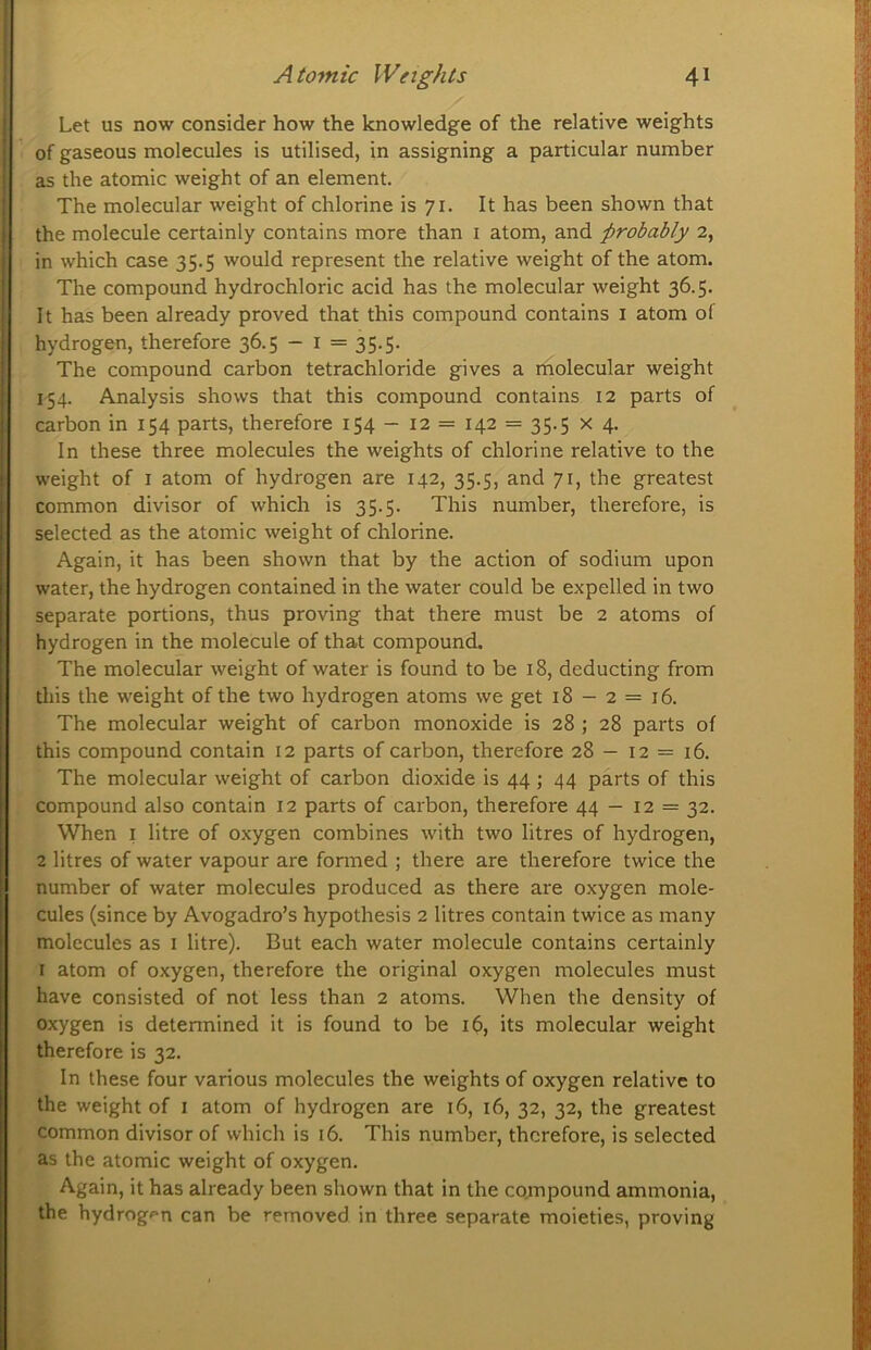 Let us now consider how the knowledge of the relative weights of gaseous molecules is utilised, in assigning a particular number as the atomic weight of an element. The molecular weight of chlorine is 71. It has been shown that the molecule certainly contains more than i atom, and probably 2, in which case 35.5 would represent the relative weight of the atom. The compound hydrochloric acid has the molecular weight 36.5. It has been already proved that this compound contains i atom of hydrogen, therefore 36.5 - i = 35.5. The compound carbon tetrachloride gives a molecular weight 154. Analysis shows that this compound contains 12 parts of carbon in 154 parts, therefore 154 — 12 = 142 = 35.5 x 4. In these three molecules the weights of chlorine relative to the weight of I atom of hydrogen are 142, 35.5, and 71, the greatest common divisor of which is 35.5. This number, therefore, is selected as the atomic weight of chlorine. Again, it has been shown that by the action of sodium upon water, the hydrogen contained in the water could be expelled in two separate portions, thus proving that there must be 2 atoms of hydrogen in the molecule of that compound. The molecular weight of water is found to be 18, deducting from tliis the weight of the two hydrogen atoms we get 18 — 2 = 16. The molecular weight of carbon monoxide is 28 ; 28 parts of this compound contain 12 parts of carbon, therefore 28 — 12 = 16. The molecular weight of carbon dioxide is 44 ; 44 parts of this compound also contain 12 parts of carbon, therefore 44 - 12 = 32. When I litre of oxygen combines with two litres of hydrogen, 2 litres of water vapour are formed ; there are therefore twice the number of water molecules produced as there are oxygen mole- cules (since by Avogadro’s hypothesis 2 litres contain twice as many molecules as i litre). But each water molecule contains certainly I atom of oxygen, therefore the original oxygen molecules must have consisted of not less than 2 atoms. When the density of oxygen is detennined it is found to be 16, its molecular weight therefore is 32. In these four various molecules the weights of oxygen relative to the weight of i atom of hydrogen are 16, 16, 32, 32, the greatest common divisor of which is 16. This number, therefore, is selected as the atomic weight of oxygen. Again, it has already been shown that in the compound ammonia, the hydrogf*n can be removed in three separate moieties, proving