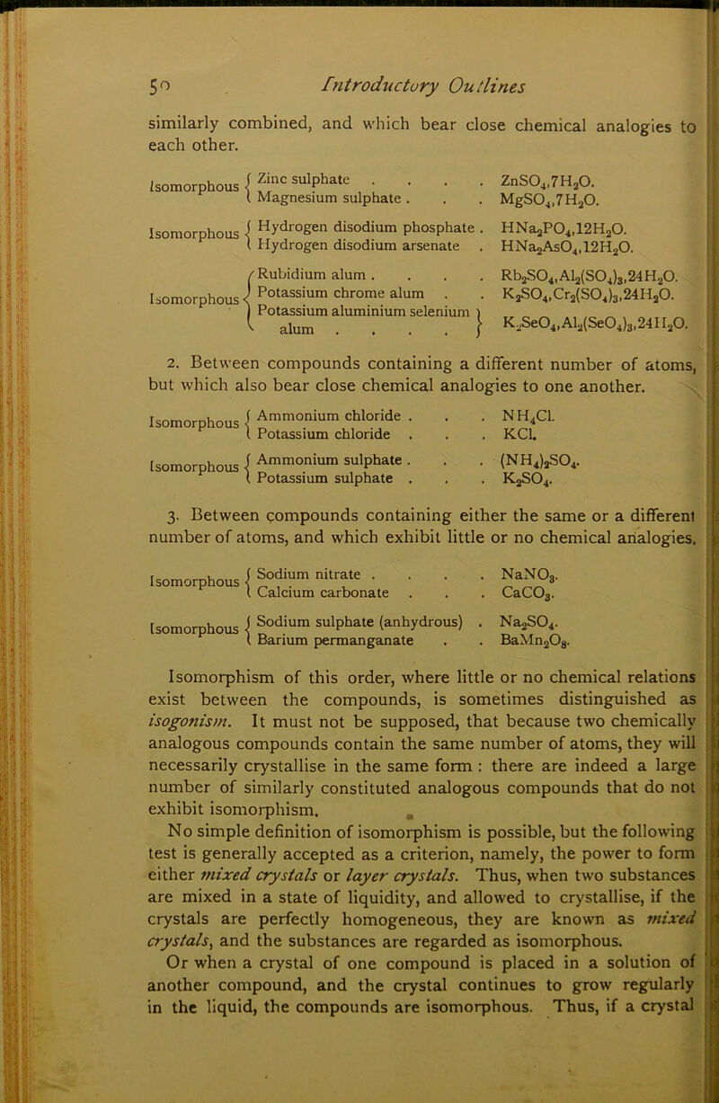 similarly combined, and which bear close chemical analogies to each other. t Magnesium sulphate ZnS04,7H20. MgSO^.ZHaO. Isoraorphous I hydrogen disodium phosphate . HNa2P04,12H20. t Hydrogen disodium arsenate . HNa2As04,12H20. {Rubidium alum . Potassium chrome alum . Potassium aluminium selenium ) „ „ ^ alum . . . . } K2Se04,Al2(Se04)3,24Il20. Rb2S04,Al2(S04)3.24H20. K2S04,Cr2(S04)3,24H20. 2. Between compounds containing a different number of atoms, but which also bear close chemical analogies to one another. Isomorphous I Ammonium chloride . I Potassium chloride Isomorphous I Ammonium sulphate . t Potassium sulphate . NH4CI. KCU (NH4)2S04. K2SO4. 3. Between compounds containing either the same or a different number of atoms, and which exhibit little or no chemical analogies. Isomorphous Isomorphous Sodium nitrate . Calcium carbonate Sodium sulphate (anhydrous) Barium permanganate NaN03. CaC03. Na2S04. BaMn20s. - r Isomorphism of this order, where little or no chemical relations : exist between the compounds, is sometimes distinguished as | isogonism. It must not be supposed, that because two chemically : analogous compounds contain the same number of atoms, they will ;! necessarily crystallise in the same form : there are indeed a large i number of similarly constituted analogous compounds that do not ■' exhibit isomorphism. , :| No simple definition of isomorphism is possible, but the following test is generally accepted as a criterion, namely, the power to form >, either mixed crystals or layer crystals. Thus, when two substances i are mixed in a state of liquidity, and allowed to crystallise, if the 1 crystals are perfectly homogeneous, they are known as mixed crystals., and the substances are regarded as isomorphous. Or when a crystal of one compound is placed in a solution of another compound, and the crystal continues to grow regularly in the liquid, the compounds are isomorphous. Thus, if a crystal