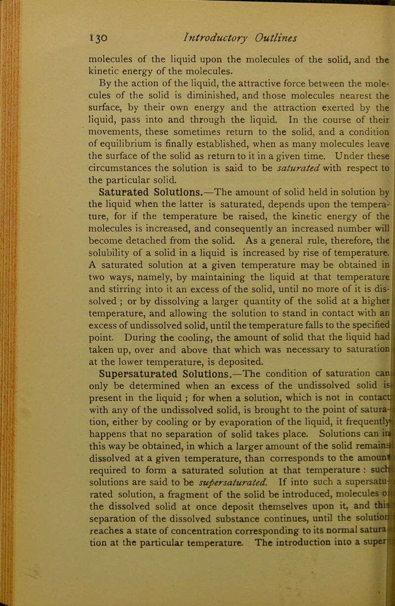 molecules of the liquid upon the molecules of the solid, and the kinetic energy of the molecules. By the action of the liquid, the attractive force between the mole- cules of the solid is diminished, and those molecules nearest the surface, by their own energy and the attraction exerted by the liquid, pass into and through the liquid. In the course of their movements, these sometimes return to the solid, and a condition of equilibrium is finally established, when as many molecules leave ! the surface of the solid as return to it in a given time. U nder these circumstances the solution is said to be saturated with respect to the particular solid. Saturated Solutions.—The amount of solid held in solution by the liquid when the latter is saturated, depends upon the tempera- ture, for if the temperature be raised, the kinetic energy of the molecules is increased, and consequently an increased number will become detached from the solid. As a general rule, therefore, the solubility of a solid in a liquid is increased by rise of temperature. A saturated solution at a given temperature may be obtained in two ways, namely, by maintaining the liquid at that temperature and stirring into it an excess of the solid, until no more of it is dis- solved ; or by dissolving a larger quantity of the solid at a higher temperature, and allowing the solution to stand in contact with an excess of undissolved solid, until the temperature falls to the specific point. During the cooling, the amount of solid that the liquid had taken up, over and above that which was necessary to saturation at the lower temperature, is deposited. Supersaturated Solutions.—The condition of saturation can only be determined when an excess of the undissolved solid is present in the liquid ; for when a solution, which is not in contact with any of the undissolved solid, is brought to the point of satura- tion, either by cooling or by evaporation of the liquid, it frequently happens that no separation of solid takes place. Solutions can in this way be obtained, in which a larger amount of the solid remains dissolved at a given temperature, than corresponds to the amounl required to form a saturated solution at that temperature : sud solutions are said to be supersaturated. If into such a supersatu rated solution, a fragment of the solid be introduced, molecules o the dissolved solid at once deposit themselves upon it, and dm separation of the dissolved substance continues, until the solutioi reaches a state of concentration corresponding to its normal satura tion at the particular temperature. The introduction into a super 1